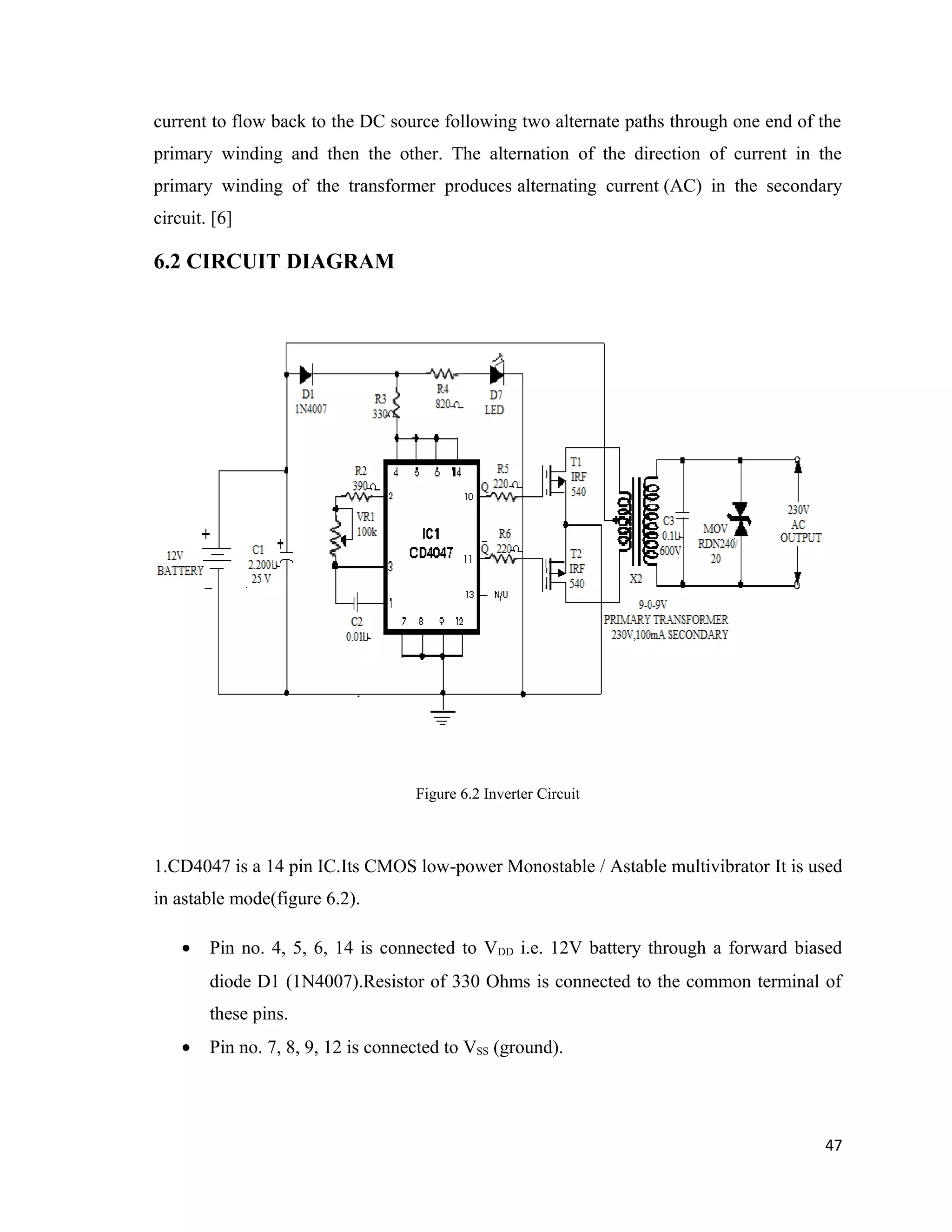 current to flow back to the DC source following two alternate paths through one end of the
primary winding and then the other. The alternation of the direction of current in the
primary winding of the transformer produces alternating current (AC) in the secondary
circuit. [6]
6.2 CIRCUIT DIAGRAM
Figure 6.2 Inverter Circuit
1.CD4047 is a 14 pin IC.Its CMOS low-power Monostable / Astable multivibrator It is used
in astable mode(figure 6.2).
• Pin no. 4, 5, 6, 14 is connected to VDD i.e. 12V battery through a forward biased
diode D1 (1N4007).Resistor of 330 Ohms is connected to the common terminal of
these pins.
• Pin no. 7, 8, 9, 12 is connected to VSS (ground).
47
 
