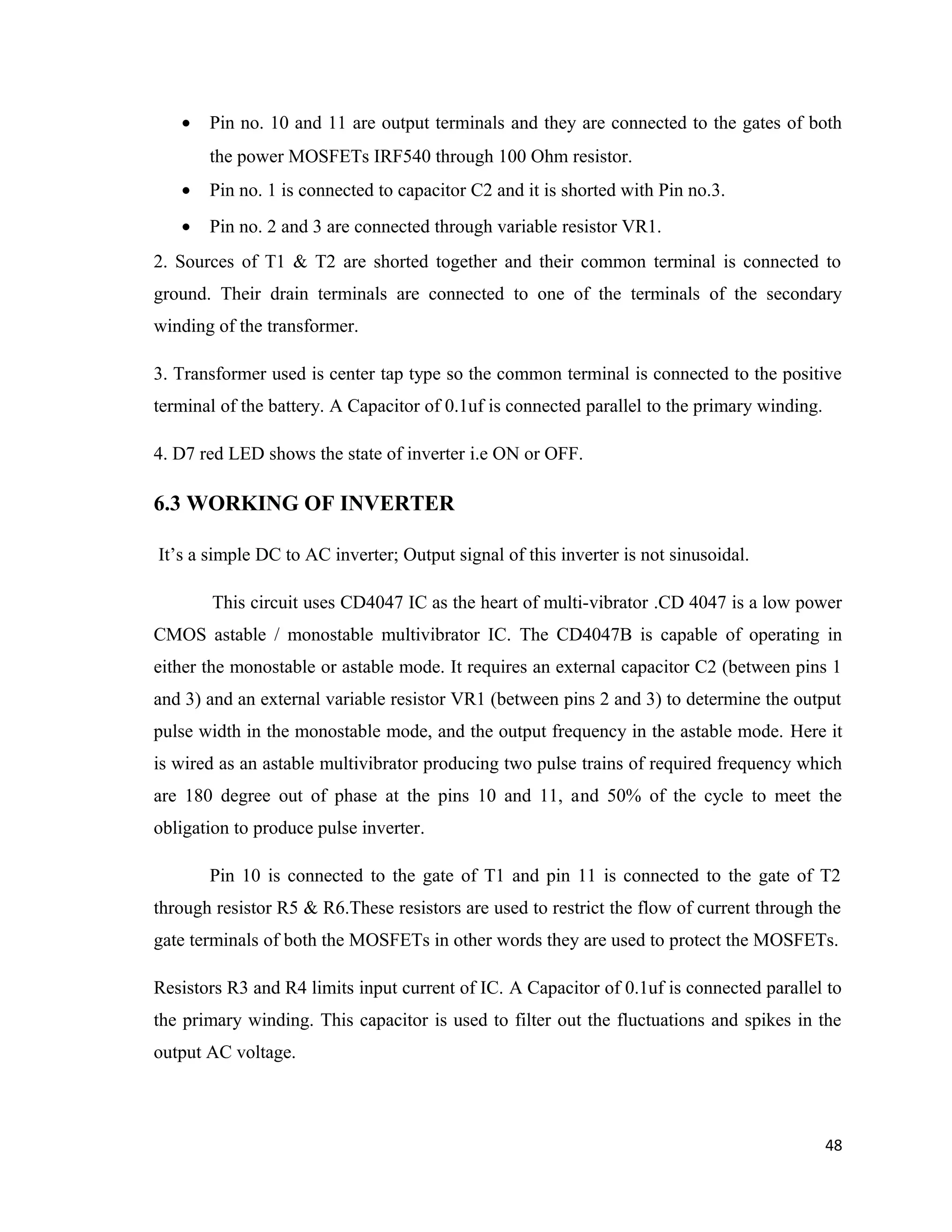 • Pin no. 10 and 11 are output terminals and they are connected to the gates of both
the power MOSFETs IRF540 through 100 Ohm resistor.
• Pin no. 1 is connected to capacitor C2 and it is shorted with Pin no.3.
• Pin no. 2 and 3 are connected through variable resistor VR1.
2. Sources of T1 & T2 are shorted together and their common terminal is connected to
ground. Their drain terminals are connected to one of the terminals of the secondary
winding of the transformer.
3. Transformer used is center tap type so the common terminal is connected to the positive
terminal of the battery. A Capacitor of 0.1uf is connected parallel to the primary winding.
4. D7 red LED shows the state of inverter i.e ON or OFF.
6.3 WORKING OF INVERTER
It’s a simple DC to AC inverter; Output signal of this inverter is not sinusoidal.
This circuit uses CD4047 IC as the heart of multi-vibrator .CD 4047 is a low power
CMOS astable / monostable multivibrator IC. The CD4047B is capable of operating in
either the monostable or astable mode. It requires an external capacitor C2 (between pins 1
and 3) and an external variable resistor VR1 (between pins 2 and 3) to determine the output
pulse width in the monostable mode, and the output frequency in the astable mode. Here it
is wired as an astable multivibrator producing two pulse trains of required frequency which
are 180 degree out of phase at the pins 10 and 11, and 50% of the cycle to meet the
obligation to produce pulse inverter.
Pin 10 is connected to the gate of T1 and pin 11 is connected to the gate of T2
through resistor R5 & R6.These resistors are used to restrict the flow of current through the
gate terminals of both the MOSFETs in other words they are used to protect the MOSFETs.
Resistors R3 and R4 limits input current of IC. A Capacitor of 0.1uf is connected parallel to
the primary winding. This capacitor is used to filter out the fluctuations and spikes in the
output AC voltage.
48
 