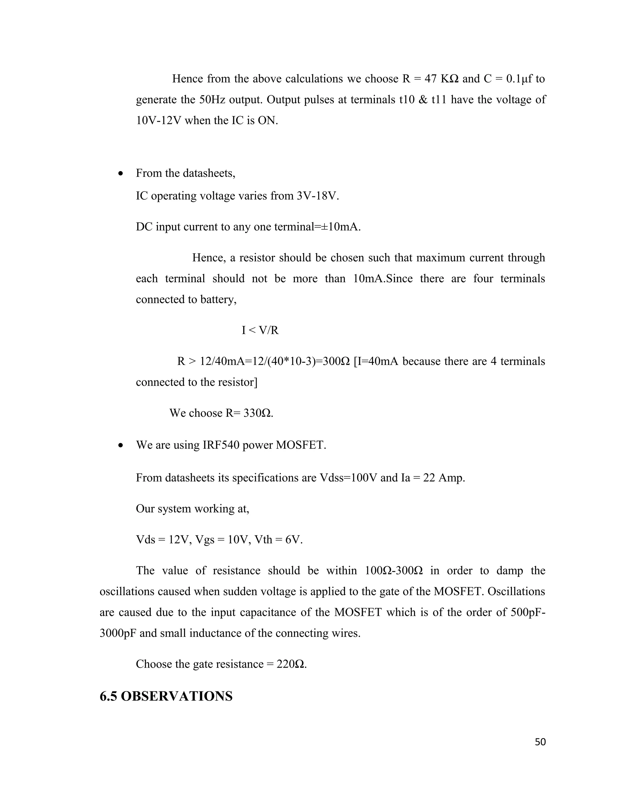 Hence from the above calculations we choose R = 47 KΩ and C = 0.1μf to
generate the 50Hz output. Output pulses at terminals t10 & t11 have the voltage of
10V-12V when the IC is ON.
• From the datasheets,
IC operating voltage varies from 3V-18V.
DC input current to any one terminal=±10mA.
Hence, a resistor should be chosen such that maximum current through
each terminal should not be more than 10mA.Since there are four terminals
connected to battery,
I < V/R
R > 12/40mA=12/(40*10-3)=300Ω [I=40mA because there are 4 terminals
connected to the resistor]
We choose R= 330Ω.
• We are using IRF540 power MOSFET.
From datasheets its specifications are Vdss=100V and Ia = 22 Amp.
Our system working at,
Vds = 12V, Vgs = 10V, Vth = 6V.
The value of resistance should be within 100Ω-300Ω in order to damp the
oscillations caused when sudden voltage is applied to the gate of the MOSFET. Oscillations
are caused due to the input capacitance of the MOSFET which is of the order of 500pF-
3000pF and small inductance of the connecting wires.
Choose the gate resistance = 220Ω.
6.5 OBSERVATIONS
50
 