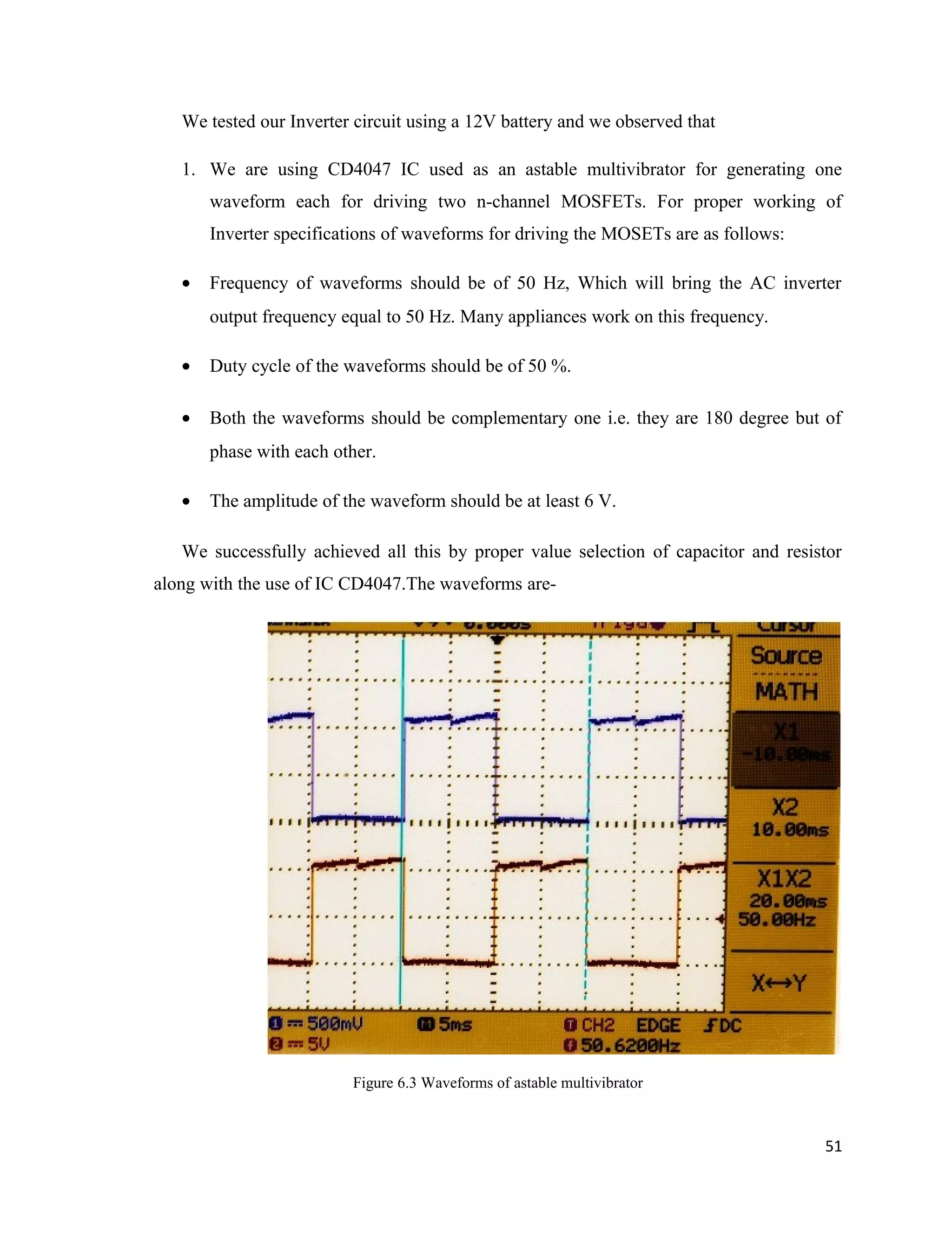We tested our Inverter circuit using a 12V battery and we observed that
1. We are using CD4047 IC used as an astable multivibrator for generating one
waveform each for driving two n-channel MOSFETs. For proper working of
Inverter specifications of waveforms for driving the MOSETs are as follows:
• Frequency of waveforms should be of 50 Hz, Which will bring the AC inverter
output frequency equal to 50 Hz. Many appliances work on this frequency.
• Duty cycle of the waveforms should be of 50 %.
• Both the waveforms should be complementary one i.e. they are 180 degree but of
phase with each other.
• The amplitude of the waveform should be at least 6 V.
We successfully achieved all this by proper value selection of capacitor and resistor
along with the use of IC CD4047.The waveforms are-
Figure 6.3 Waveforms of astable multivibrator
51
 