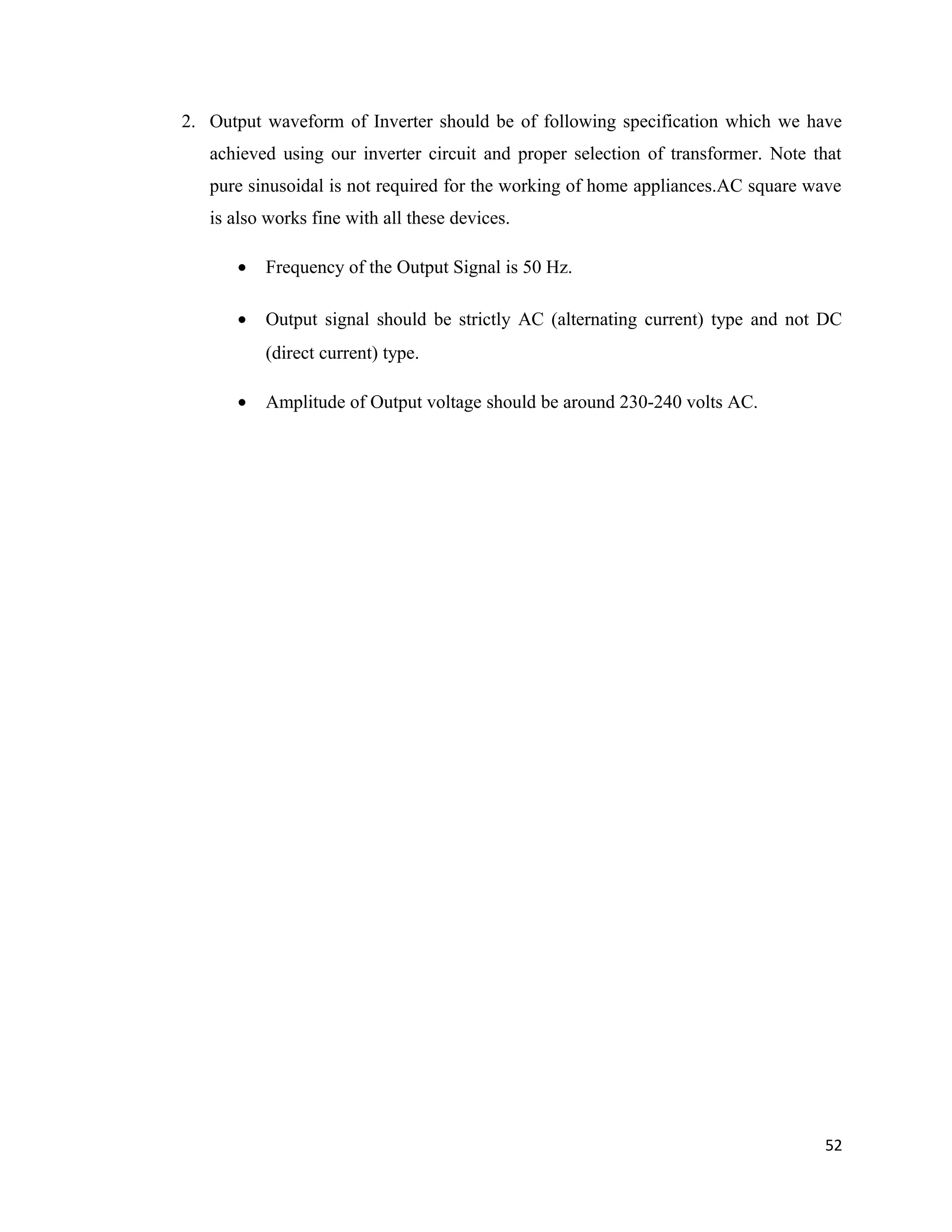 2. Output waveform of Inverter should be of following specification which we have
achieved using our inverter circuit and proper selection of transformer. Note that
pure sinusoidal is not required for the working of home appliances.AC square wave
is also works fine with all these devices.
• Frequency of the Output Signal is 50 Hz.
• Output signal should be strictly AC (alternating current) type and not DC
(direct current) type.
• Amplitude of Output voltage should be around 230-240 volts AC.
52
 