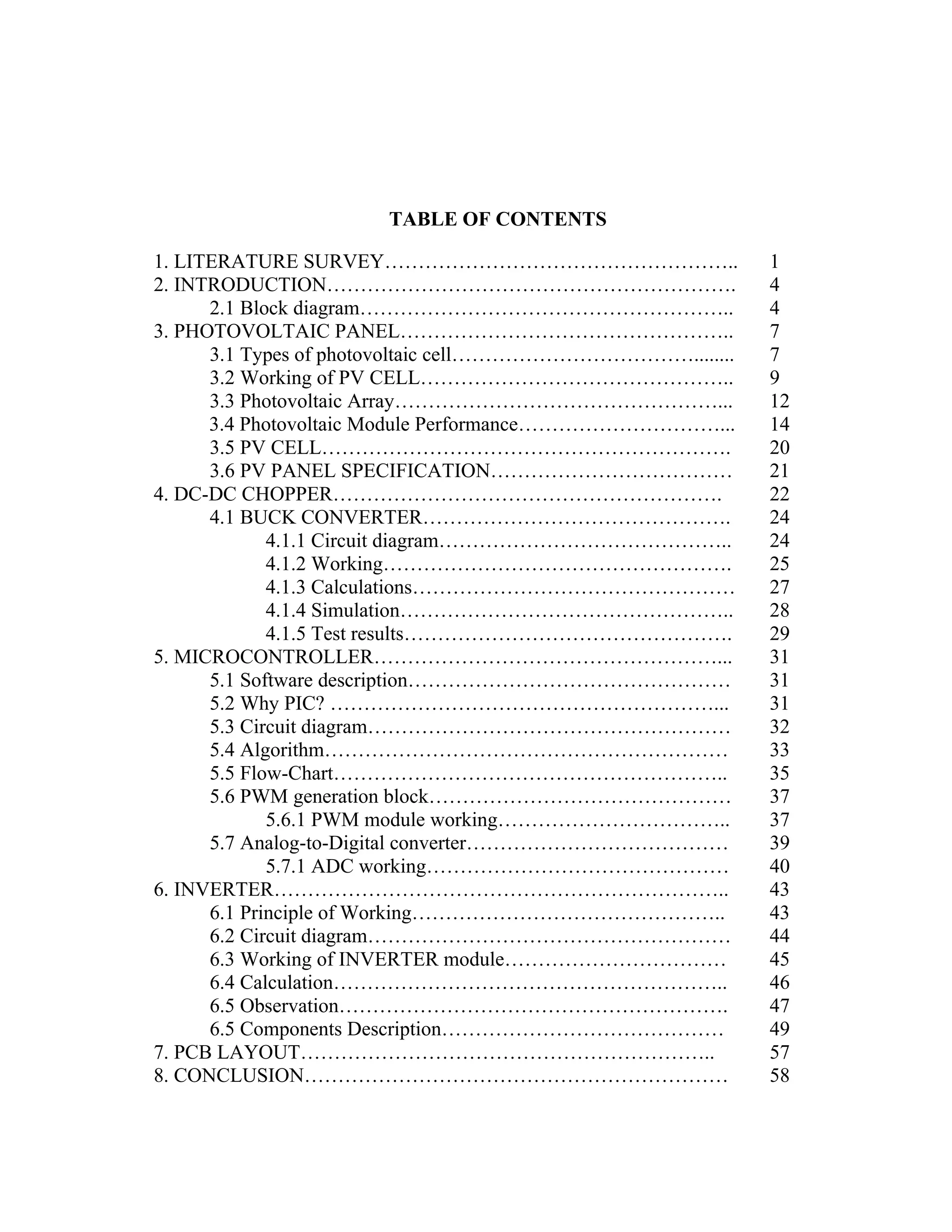 TABLE OF CONTENTS
1. LITERATURE SURVEY…………………………………………….. 1
2. INTRODUCTION……………………………………………………. 4
2.1 Block diagram……………………………………………….. 4
3. PHOTOVOLTAIC PANEL………………………………………….. 7
3.1 Types of photovoltaic cell………………………………........ 7
3.2 Working of PV CELL……………………………………….. 9
3.3 Photovoltaic Array…………………………………………... 12
3.4 Photovoltaic Module Performance…………………………... 14
3.5 PV CELL……………………………………………………. 20
3.6 PV PANEL SPECIFICATION……………………………… 21
4. DC-DC CHOPPER…………………………………………………. 22
4.1 BUCK CONVERTER………………………………………. 24
4.1.1 Circuit diagram…………………………………….. 24
4.1.2 Working……………………………………………. 25
4.1.3 Calculations………………………………………… 27
4.1.4 Simulation………………………………………….. 28
4.1.5 Test results…………………………………………. 29
5. MICROCONTROLLER……………………………………………... 31
5.1 Software description………………………………………… 31
5.2 Why PIC? …………………………………………………... 31
5.3 Circuit diagram……………………………………………… 32
5.4 Algorithm…………………………………………………… 33
5.5 Flow-Chart………………………………………………….. 35
5.6 PWM generation block……………………………………… 37
5.6.1 PWM module working…………………………….. 37
5.7 Analog-to-Digital converter………………………………… 39
5.7.1 ADC working……………………………………… 40
6. INVERTER………………………………………………………….. 43
6.1 Principle of Working……………………………………….. 43
6.2 Circuit diagram……………………………………………… 44
6.3 Working of INVERTER module…………………………… 45
6.4 Calculation………………………………………………….. 46
6.5 Observation…………………………………………………. 47
6.5 Components Description…………………………………… 49
7. PCB LAYOUT…………………………………………………….. 57
8. CONCLUSION……………………………………………………… 58
 