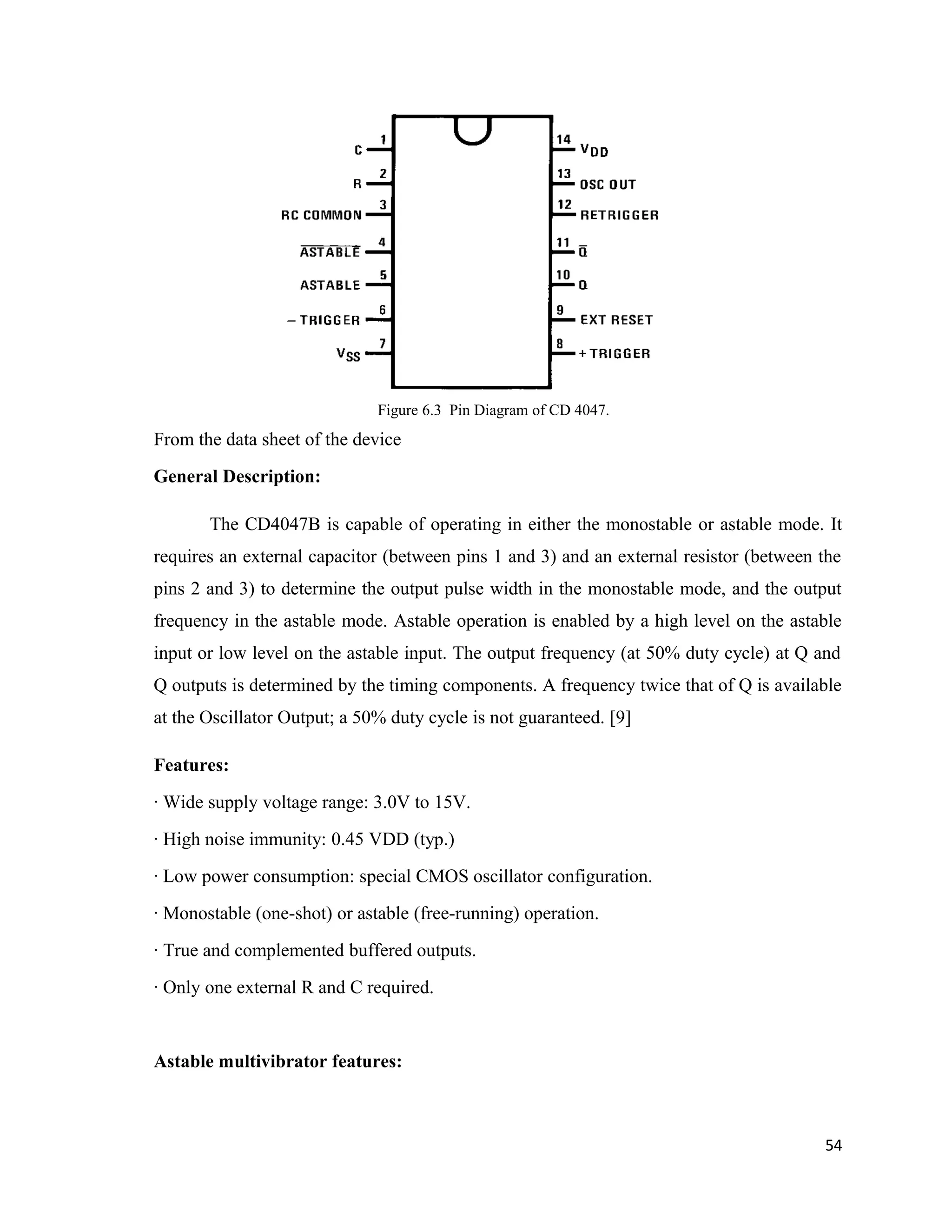 Figure 6.3 Pin Diagram of CD 4047.
From the data sheet of the device
General Description:
The CD4047B is capable of operating in either the monostable or astable mode. It
requires an external capacitor (between pins 1 and 3) and an external resistor (between the
pins 2 and 3) to determine the output pulse width in the monostable mode, and the output
frequency in the astable mode. Astable operation is enabled by a high level on the astable
input or low level on the astable input. The output frequency (at 50% duty cycle) at Q and
Q outputs is determined by the timing components. A frequency twice that of Q is available
at the Oscillator Output; a 50% duty cycle is not guaranteed. [9]
Features:
· Wide supply voltage range: 3.0V to 15V.
· High noise immunity: 0.45 VDD (typ.)
· Low power consumption: special CMOS oscillator configuration.
· Monostable (one-shot) or astable (free-running) operation.
· True and complemented buffered outputs.
· Only one external R and C required.
Astable multivibrator features:
54
 