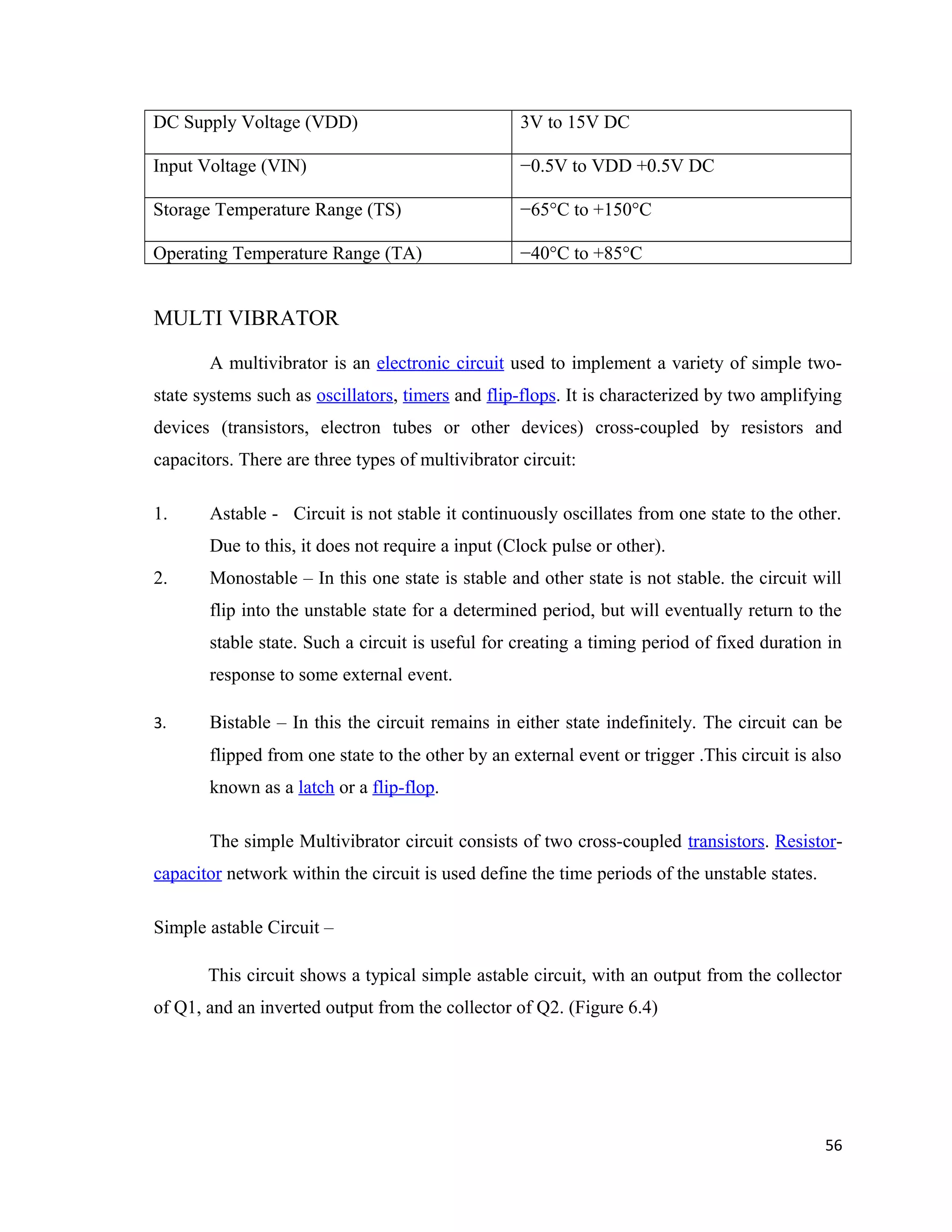 DC Supply Voltage (VDD) 3V to 15V DC
Input Voltage (VIN) −0.5V to VDD +0.5V DC
Storage Temperature Range (TS) −65°C to +150°C
Operating Temperature Range (TA) −40°C to +85°C
MULTI VIBRATOR
A multivibrator is an electronic circuit used to implement a variety of simple two-
state systems such as oscillators, timers and flip-flops. It is characterized by two amplifying
devices (transistors, electron tubes or other devices) cross-coupled by resistors and
capacitors. There are three types of multivibrator circuit:
1. Astable - Circuit is not stable it continuously oscillates from one state to the other.
Due to this, it does not require a input (Clock pulse or other).
2. Monostable – In this one state is stable and other state is not stable. the circuit will
flip into the unstable state for a determined period, but will eventually return to the
stable state. Such a circuit is useful for creating a timing period of fixed duration in
response to some external event.
3. Bistable – In this the circuit remains in either state indefinitely. The circuit can be
flipped from one state to the other by an external event or trigger .This circuit is also
known as a latch or a flip-flop.
The simple Multivibrator circuit consists of two cross-coupled transistors. Resistor-
capacitor network within the circuit is used define the time periods of the unstable states.
Simple astable Circuit –
This circuit shows a typical simple astable circuit, with an output from the collector
of Q1, and an inverted output from the collector of Q2. (Figure 6.4)
56
 