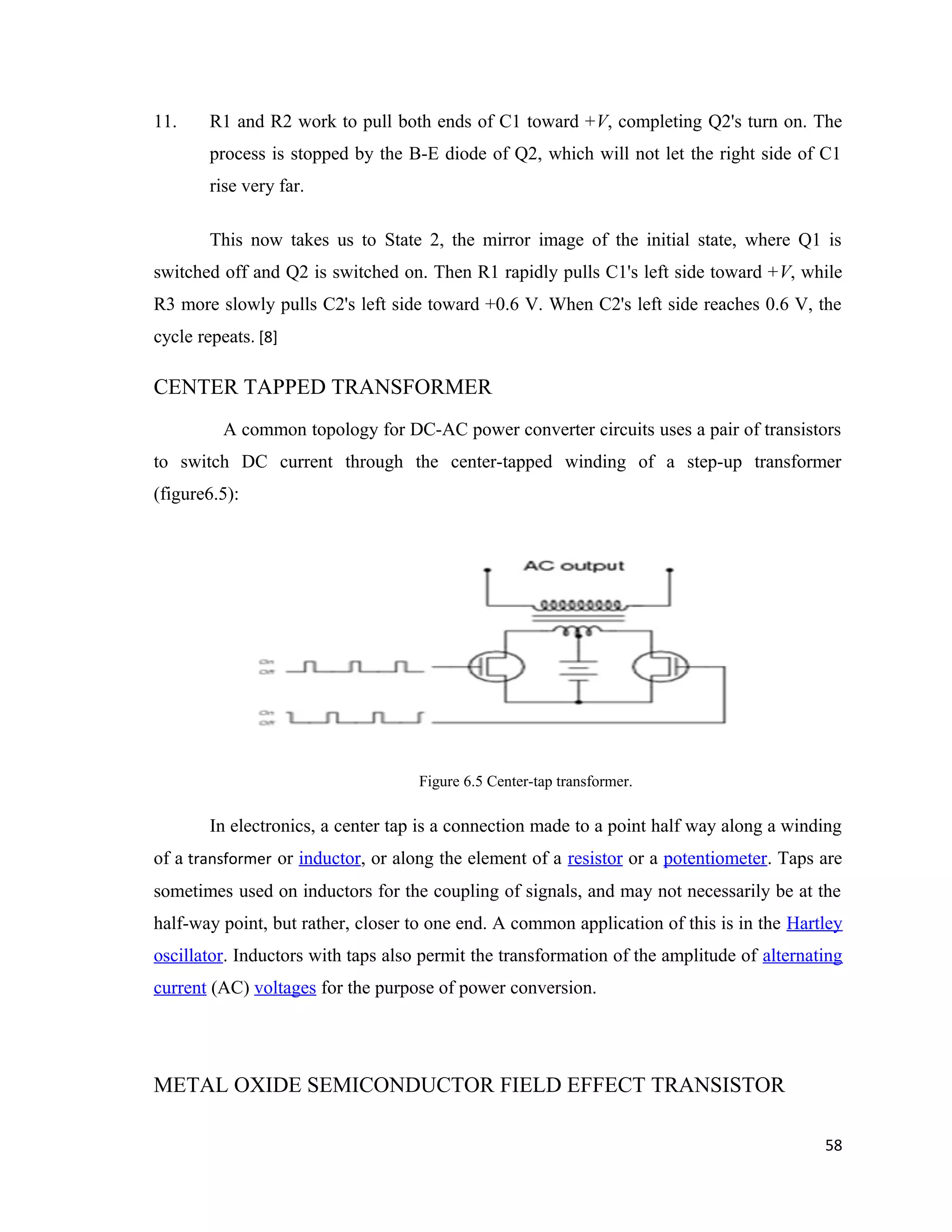 11. R1 and R2 work to pull both ends of C1 toward +V, completing Q2's turn on. The
process is stopped by the B-E diode of Q2, which will not let the right side of C1
rise very far.
This now takes us to State 2, the mirror image of the initial state, where Q1 is
switched off and Q2 is switched on. Then R1 rapidly pulls C1's left side toward +V, while
R3 more slowly pulls C2's left side toward +0.6 V. When C2's left side reaches 0.6 V, the
cycle repeats. [8]
CENTER TAPPED TRANSFORMER
A common topology for DC-AC power converter circuits uses a pair of transistors
to switch DC current through the center-tapped winding of a step-up transformer
(figure6.5):
Figure 6.5 Center-tap transformer.
In electronics, a center tap is a connection made to a point half way along a winding
of a transformer or inductor, or along the element of a resistor or a potentiometer. Taps are
sometimes used on inductors for the coupling of signals, and may not necessarily be at the
half-way point, but rather, closer to one end. A common application of this is in the Hartley
oscillator. Inductors with taps also permit the transformation of the amplitude of alternating
current (AC) voltages for the purpose of power conversion.
METAL OXIDE SEMICONDUCTOR FIELD EFFECT TRANSISTOR
58
 