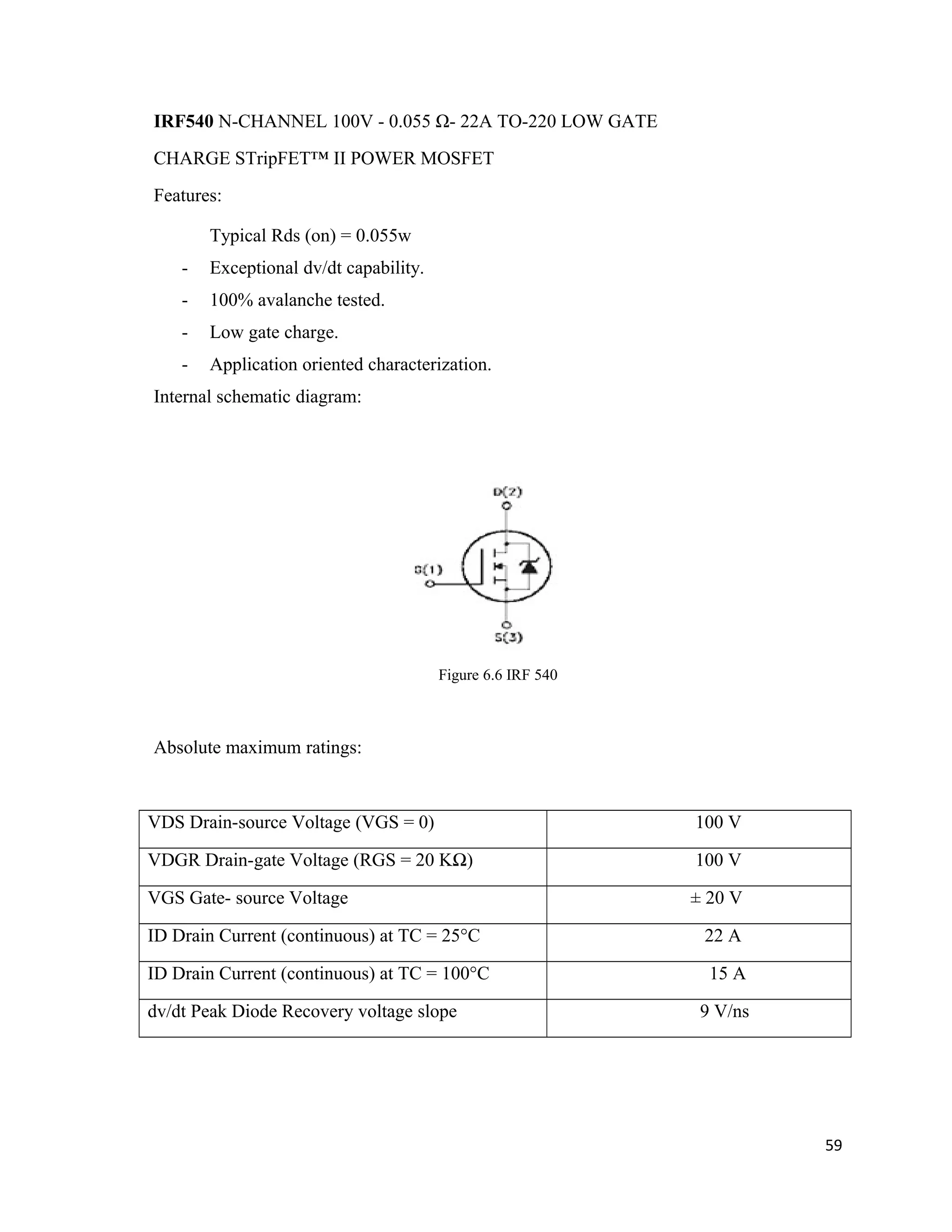 IRF540 N-CHANNEL 100V - 0.055 Ω- 22A TO-220 LOW GATE
CHARGE STripFET™ II POWER MOSFET
Features:
Typical Rds (on) = 0.055w
- Exceptional dv/dt capability.
- 100% avalanche tested.
- Low gate charge.
- Application oriented characterization.
Internal schematic diagram:
Figure 6.6 IRF 540
Absolute maximum ratings:
VDS Drain-source Voltage (VGS = 0) 100 V
VDGR Drain-gate Voltage (RGS = 20 KΩ) 100 V
VGS Gate- source Voltage ± 20 V
ID Drain Current (continuous) at TC = 25°C 22 A
ID Drain Current (continuous) at TC = 100°C 15 A
dv/dt Peak Diode Recovery voltage slope 9 V/ns
59
 