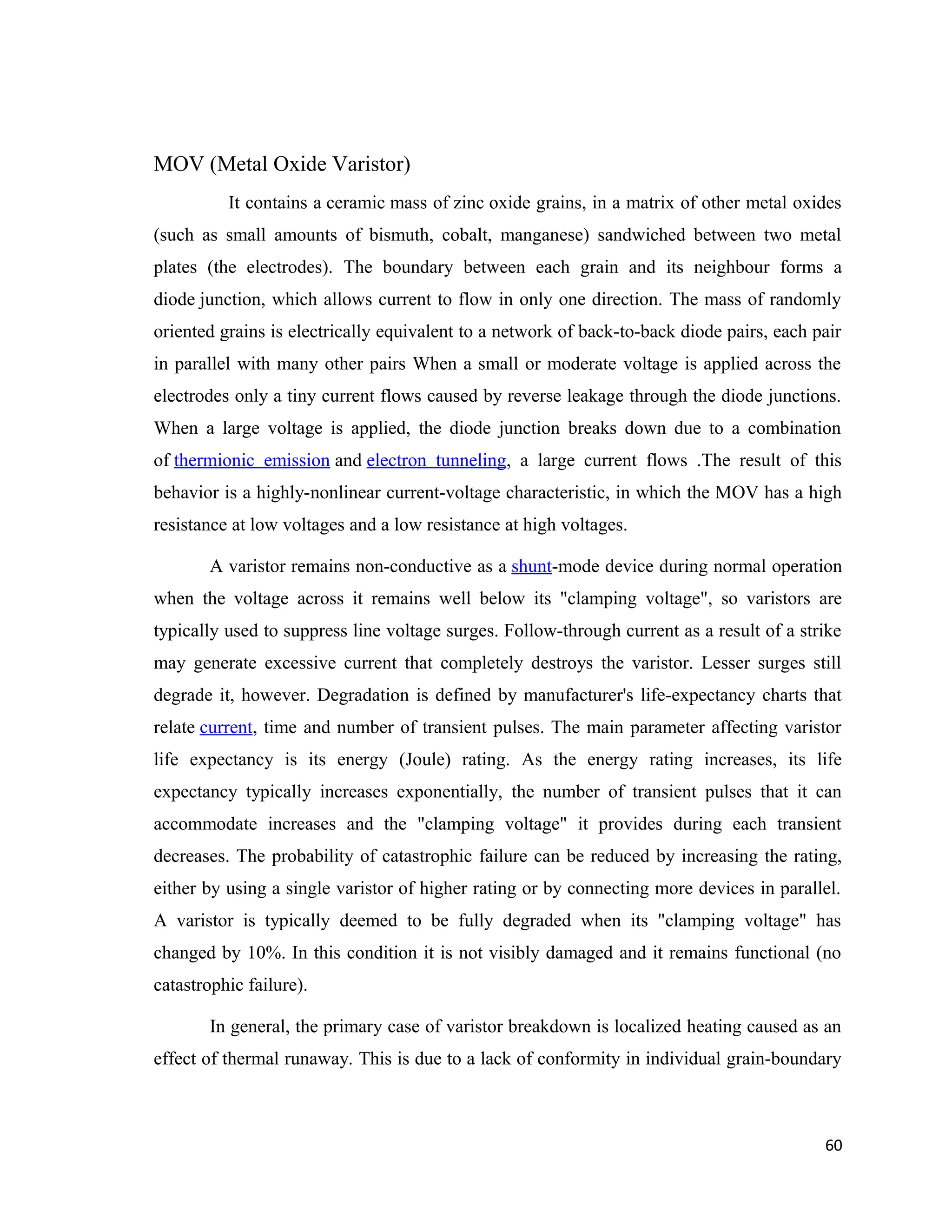 MOV (Metal Oxide Varistor)
It contains a ceramic mass of zinc oxide grains, in a matrix of other metal oxides
(such as small amounts of bismuth, cobalt, manganese) sandwiched between two metal
plates (the electrodes). The boundary between each grain and its neighbour forms a
diode junction, which allows current to flow in only one direction. The mass of randomly
oriented grains is electrically equivalent to a network of back-to-back diode pairs, each pair
in parallel with many other pairs When a small or moderate voltage is applied across the
electrodes only a tiny current flows caused by reverse leakage through the diode junctions.
When a large voltage is applied, the diode junction breaks down due to a combination
of thermionic emission and electron tunneling, a large current flows .The result of this
behavior is a highly-nonlinear current-voltage characteristic, in which the MOV has a high
resistance at low voltages and a low resistance at high voltages.
A varistor remains non-conductive as a shunt-mode device during normal operation
when the voltage across it remains well below its "clamping voltage", so varistors are
typically used to suppress line voltage surges. Follow-through current as a result of a strike
may generate excessive current that completely destroys the varistor. Lesser surges still
degrade it, however. Degradation is defined by manufacturer's life-expectancy charts that
relate current, time and number of transient pulses. The main parameter affecting varistor
life expectancy is its energy (Joule) rating. As the energy rating increases, its life
expectancy typically increases exponentially, the number of transient pulses that it can
accommodate increases and the "clamping voltage" it provides during each transient
decreases. The probability of catastrophic failure can be reduced by increasing the rating,
either by using a single varistor of higher rating or by connecting more devices in parallel.
A varistor is typically deemed to be fully degraded when its "clamping voltage" has
changed by 10%. In this condition it is not visibly damaged and it remains functional (no
catastrophic failure).
In general, the primary case of varistor breakdown is localized heating caused as an
effect of thermal runaway. This is due to a lack of conformity in individual grain-boundary
60
 