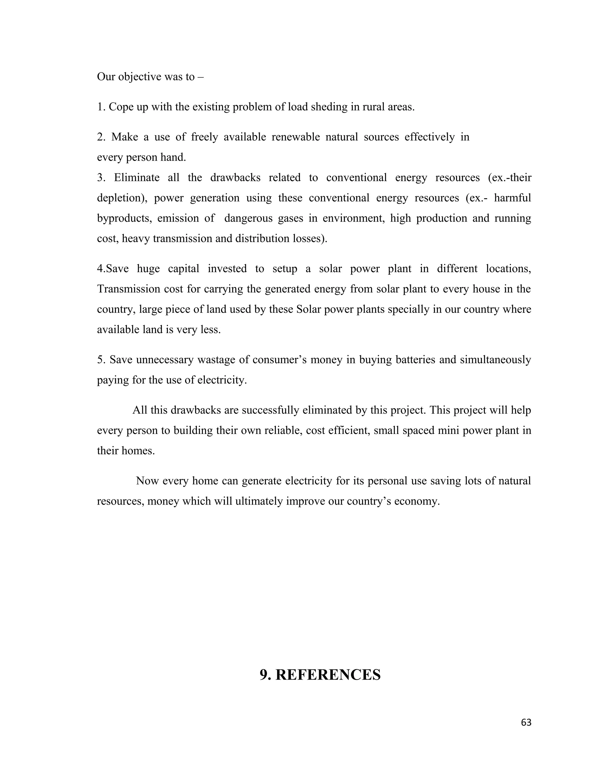Our objective was to –
1. Cope up with the existing problem of load sheding in rural areas.
2. Make a use of freely available renewable natural sources effectively in
every person hand.
3. Eliminate all the drawbacks related to conventional energy resources (ex.-their
depletion), power generation using these conventional energy resources (ex.- harmful
byproducts, emission of dangerous gases in environment, high production and running
cost, heavy transmission and distribution losses).
4.Save huge capital invested to setup a solar power plant in different locations,
Transmission cost for carrying the generated energy from solar plant to every house in the
country, large piece of land used by these Solar power plants specially in our country where
available land is very less.
5. Save unnecessary wastage of consumer’s money in buying batteries and simultaneously
paying for the use of electricity.
All this drawbacks are successfully eliminated by this project. This project will help
every person to building their own reliable, cost efficient, small spaced mini power plant in
their homes.
Now every home can generate electricity for its personal use saving lots of natural
resources, money which will ultimately improve our country’s economy.
9. REFERENCES
63
 