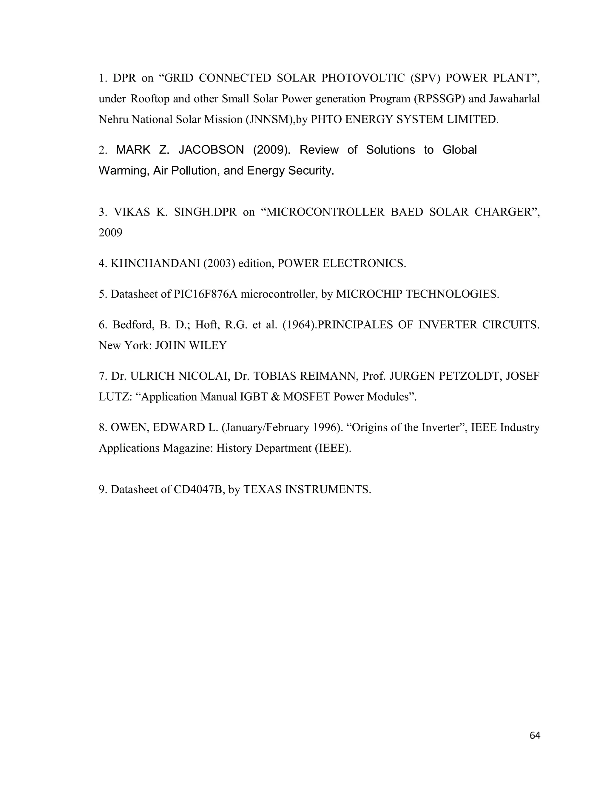 1. DPR on “GRID CONNECTED SOLAR PHOTOVOLTIC (SPV) POWER PLANT”,
under Rooftop and other Small Solar Power generation Program (RPSSGP) and Jawaharlal
Nehru National Solar Mission (JNNSM),by PHTO ENERGY SYSTEM LIMITED.
2. MARK Z. JACOBSON (2009). Review of Solutions to Global
Warming, Air Pollution, and Energy Security.
3. VIKAS K. SINGH.DPR on “MICROCONTROLLER BAED SOLAR CHARGER”,
2009
4. KHNCHANDANI (2003) edition, POWER ELECTRONICS.
5. Datasheet of PIC16F876A microcontroller, by MICROCHIP TECHNOLOGIES.
6. Bedford, B. D.; Hoft, R.G. et al. (1964).PRINCIPALES OF INVERTER CIRCUITS.
New York: JOHN WILEY
7. Dr. ULRICH NICOLAI, Dr. TOBIAS REIMANN, Prof. JURGEN PETZOLDT, JOSEF
LUTZ: “Application Manual IGBT & MOSFET Power Modules”.
8. OWEN, EDWARD L. (January/February 1996). “Origins of the Inverter”, IEEE Industry
Applications Magazine: History Department (IEEE).
9. Datasheet of CD4047B, by TEXAS INSTRUMENTS.
64
 