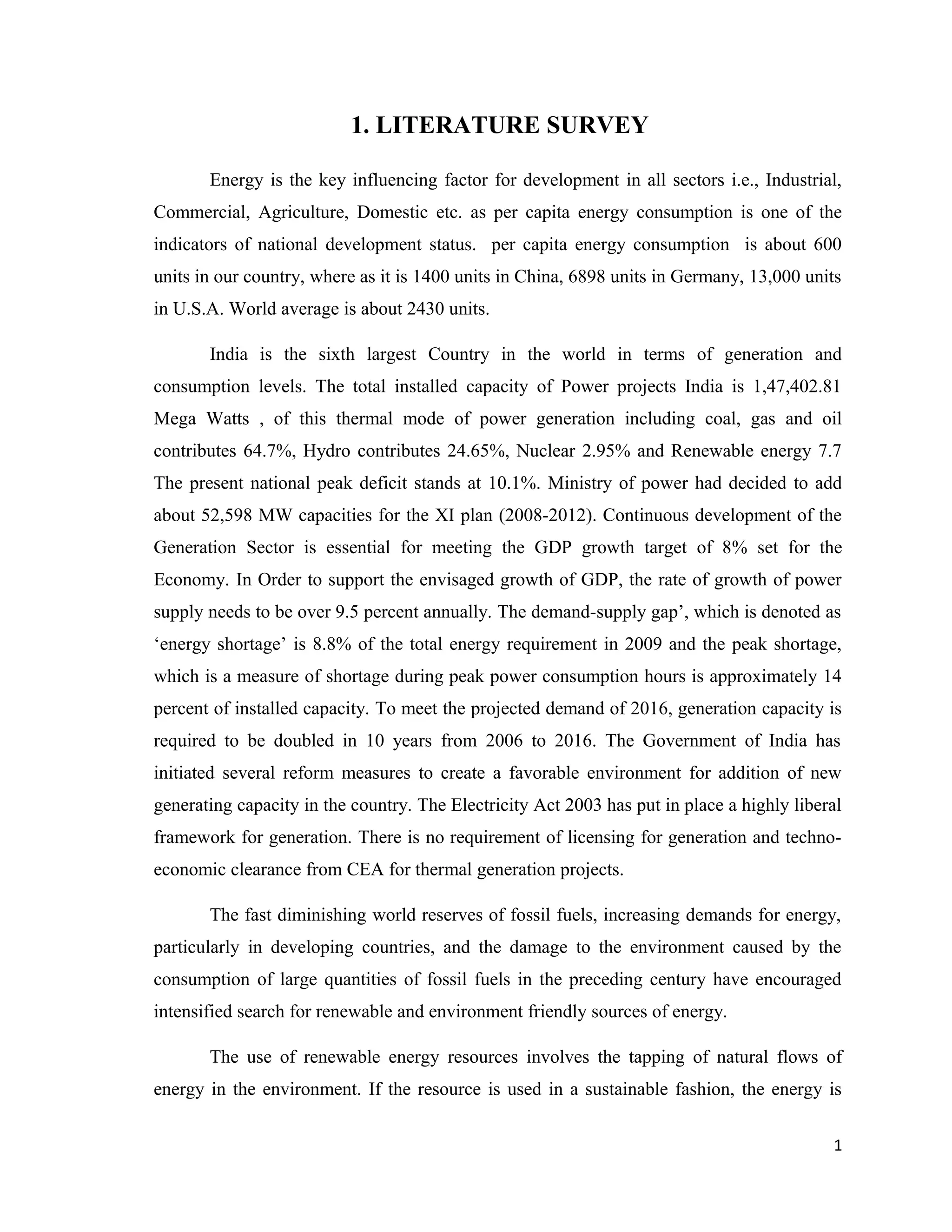 1. LITERATURE SURVEY
Energy is the key influencing factor for development in all sectors i.e., Industrial,
Commercial, Agriculture, Domestic etc. as per capita energy consumption is one of the
indicators of national development status. per capita energy consumption is about 600
units in our country, where as it is 1400 units in China, 6898 units in Germany, 13,000 units
in U.S.A. World average is about 2430 units.
India is the sixth largest Country in the world in terms of generation and
consumption levels. The total installed capacity of Power projects India is 1,47,402.81
Mega Watts , of this thermal mode of power generation including coal, gas and oil
contributes 64.7%, Hydro contributes 24.65%, Nuclear 2.95% and Renewable energy 7.7
The present national peak deficit stands at 10.1%. Ministry of power had decided to add
about 52,598 MW capacities for the XI plan (2008-2012). Continuous development of the
Generation Sector is essential for meeting the GDP growth target of 8% set for the
Economy. In Order to support the envisaged growth of GDP, the rate of growth of power
supply needs to be over 9.5 percent annually. The demand-supply gap’, which is denoted as
‘energy shortage’ is 8.8% of the total energy requirement in 2009 and the peak shortage,
which is a measure of shortage during peak power consumption hours is approximately 14
percent of installed capacity. To meet the projected demand of 2016, generation capacity is
required to be doubled in 10 years from 2006 to 2016. The Government of India has
initiated several reform measures to create a favorable environment for addition of new
generating capacity in the country. The Electricity Act 2003 has put in place a highly liberal
framework for generation. There is no requirement of licensing for generation and techno-
economic clearance from CEA for thermal generation projects.
The fast diminishing world reserves of fossil fuels, increasing demands for energy,
particularly in developing countries, and the damage to the environment caused by the
consumption of large quantities of fossil fuels in the preceding century have encouraged
intensified search for renewable and environment friendly sources of energy.
The use of renewable energy resources involves the tapping of natural flows of
energy in the environment. If the resource is used in a sustainable fashion, the energy is
1
 