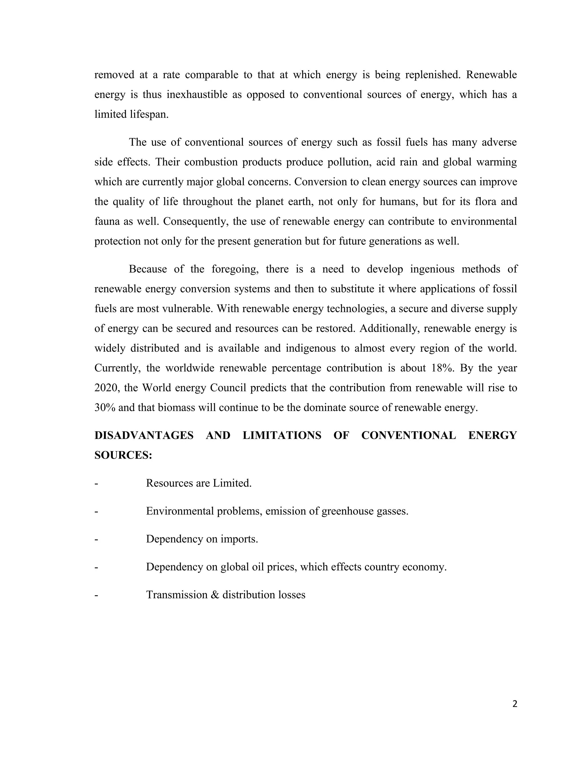 removed at a rate comparable to that at which energy is being replenished. Renewable
energy is thus inexhaustible as opposed to conventional sources of energy, which has a
limited lifespan.
The use of conventional sources of energy such as fossil fuels has many adverse
side effects. Their combustion products produce pollution, acid rain and global warming
which are currently major global concerns. Conversion to clean energy sources can improve
the quality of life throughout the planet earth, not only for humans, but for its flora and
fauna as well. Consequently, the use of renewable energy can contribute to environmental
protection not only for the present generation but for future generations as well.
Because of the foregoing, there is a need to develop ingenious methods of
renewable energy conversion systems and then to substitute it where applications of fossil
fuels are most vulnerable. With renewable energy technologies, a secure and diverse supply
of energy can be secured and resources can be restored. Additionally, renewable energy is
widely distributed and is available and indigenous to almost every region of the world.
Currently, the worldwide renewable percentage contribution is about 18%. By the year
2020, the World energy Council predicts that the contribution from renewable will rise to
30% and that biomass will continue to be the dominate source of renewable energy.
DISADVANTAGES AND LIMITATIONS OF CONVENTIONAL ENERGY
SOURCES:
- Resources are Limited.
- Environmental problems, emission of greenhouse gasses.
- Dependency on imports.
- Dependency on global oil prices, which effects country economy.
- Transmission & distribution losses
2
 