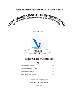 BANSILAL RAMNATH AGRAWAL CHARITABLE TRUST’S
PUNE – 411 037
Solar Charge Controller
By
1. BHARAT A. BIYANI E-15
2. NAYANTARA B. SATHE F-17
3. SWAPNA M. PATIL F-1
4. PRITEE V. JINTURKAR E-39
UNDER THE GUIDANCE OF
Prof. Mrs. S. N. SHILASKAR
2010-2011
PROJECT
REPORT
 