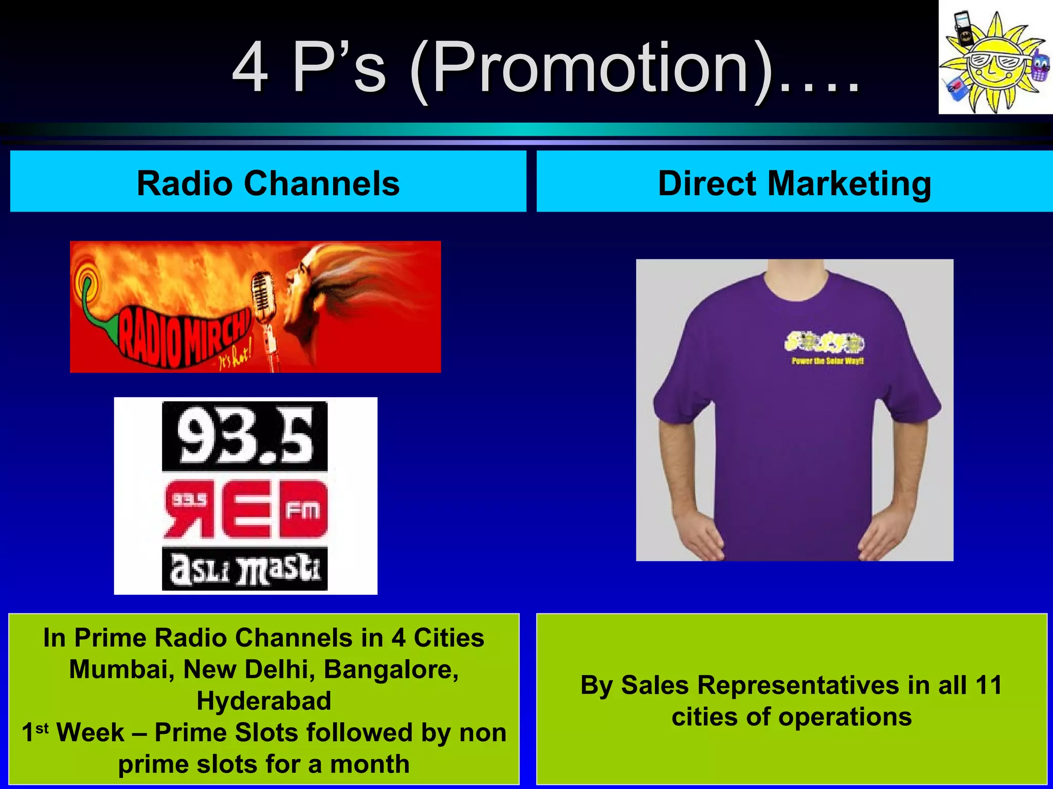 Radio Channels In Prime Radio Channels in 4 Cities Mumbai, New Delhi, Bangalore, Hyderabad 1 st  Week – Prime Slots followed by non prime slots for a month Direct Marketing By Sales Representatives in all 11 cities of operations 4 P’s (Promotion)…. 