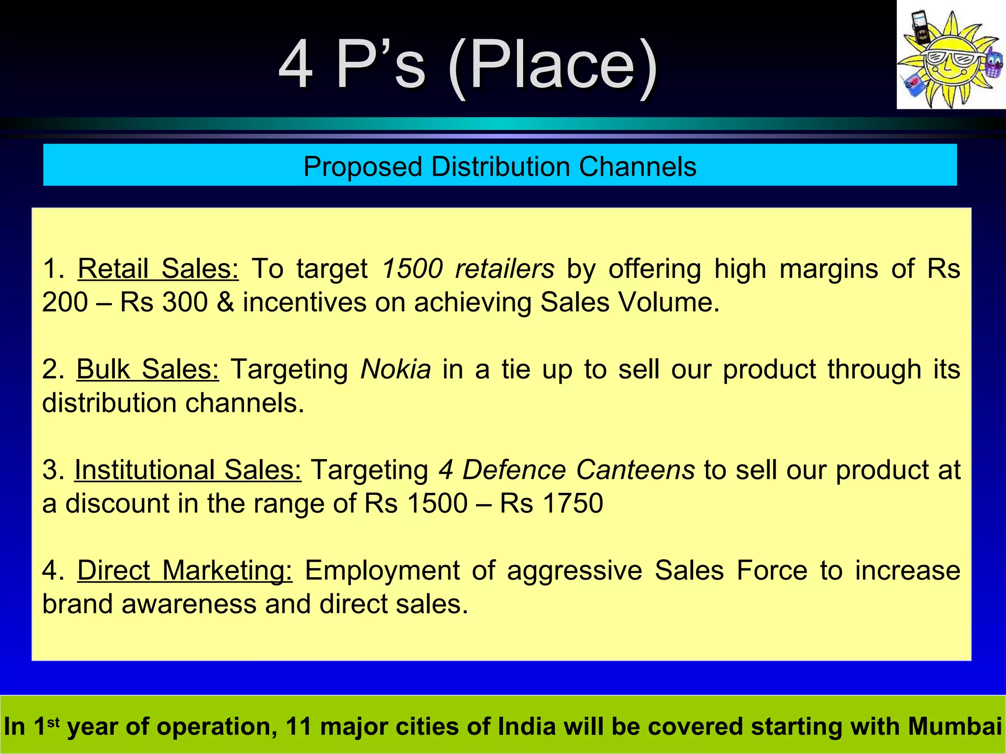 In 1 st  year of operation, 11 major cities of India will be covered starting with Mumbai 4 P’s (Place) Proposed Distribution Channels 1.  Retail Sales:  To target  1500 retailers  by offering high margins of Rs 200 – Rs 300 & incentives on achieving Sales Volume. 2.  Bulk Sales:  Targeting  Nokia  in a tie up to sell our product through its distribution channels.  3.  Institutional Sales:  Targeting  4 Defence Canteens  to sell our product at a discount in the range of Rs 1500 – Rs 1750 4.  Direct Marketing:  Employment of aggressive Sales Force to increase brand awareness and direct sales. 