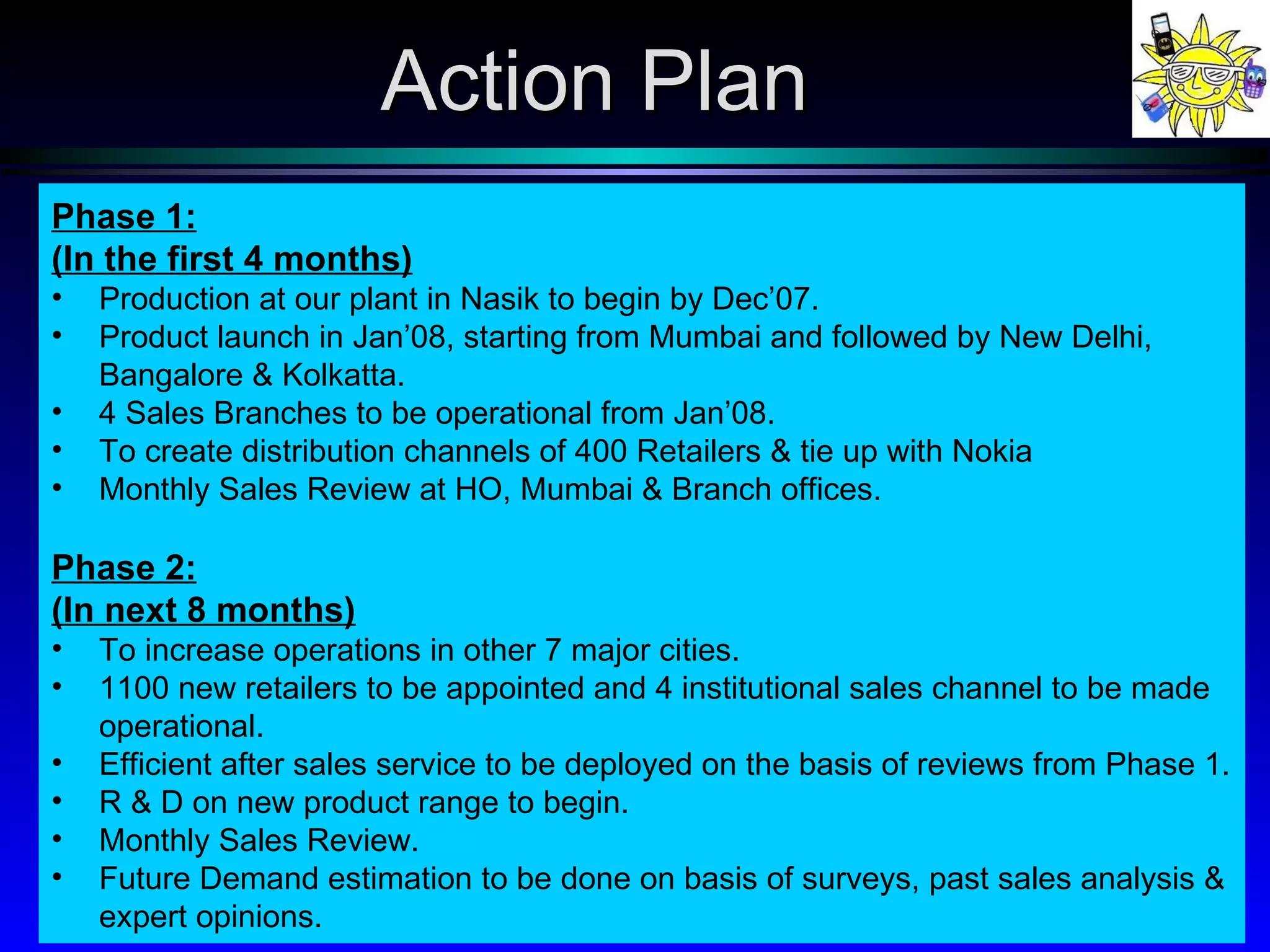 Action Plan Phase 1: (In the first 4 months) Production at our plant in Nasik to begin by Dec’07.  Product launch in Jan’08, starting from Mumbai and followed by New Delhi, Bangalore & Kolkatta. 4 Sales Branches to be operational from Jan’08. To create distribution channels of 400 Retailers & tie up with Nokia Monthly Sales Review at HO, Mumbai & Branch offices. Phase 2: (In next 8 months) To increase operations in other 7 major cities. 1100 new retailers to be appointed and 4 institutional sales channel to be made operational. Efficient after sales service to be deployed on the basis of reviews from Phase 1. R & D on new product range to begin. Monthly Sales Review.  Future Demand estimation to be done on basis of surveys, past sales analysis & expert opinions. 