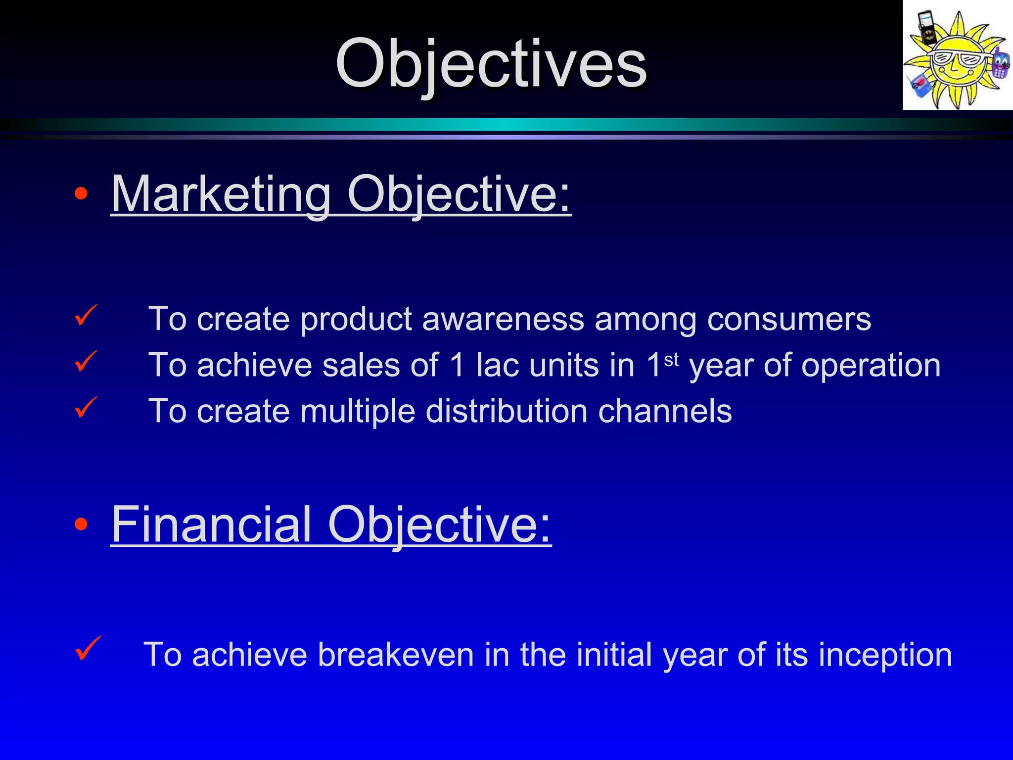 Marketing Objective: To create product awareness among consumers  To achieve sales of 1 lac units in 1 st  year of operation To create multiple distribution channels Financial Objective: To achieve breakeven in the initial year of its inception Objectives 