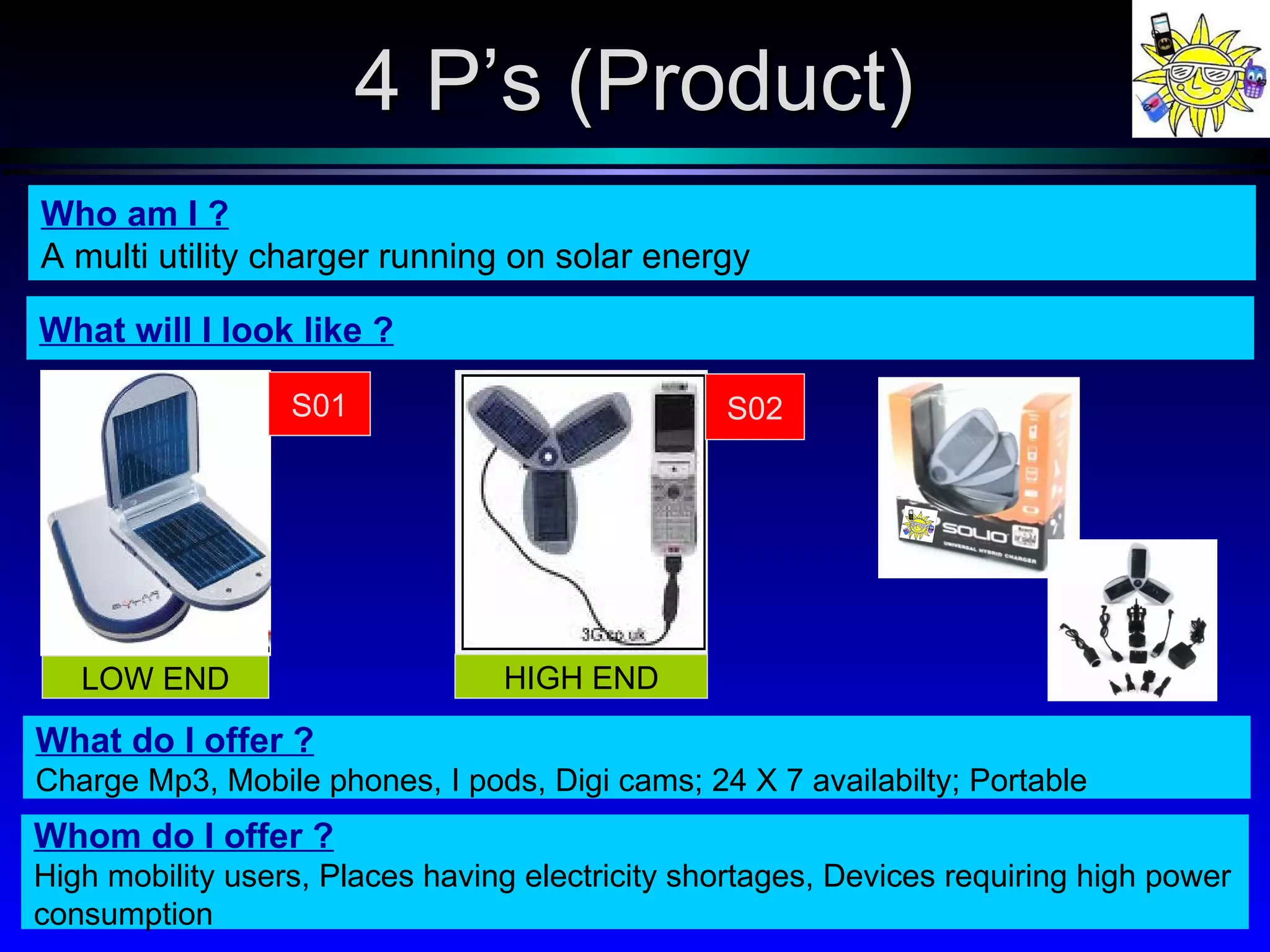 What will I look like ? Who am I ? A multi utility charger running on solar energy What do I offer ? Charge Mp3, Mobile phones, I pods, Digi cams; 24 X 7 availabilty; Portable Whom do I offer ? High mobility users, Places having electricity shortages, Devices requiring high power consumption 4 P’s (Product) S01 LOW END S02 HIGH END 