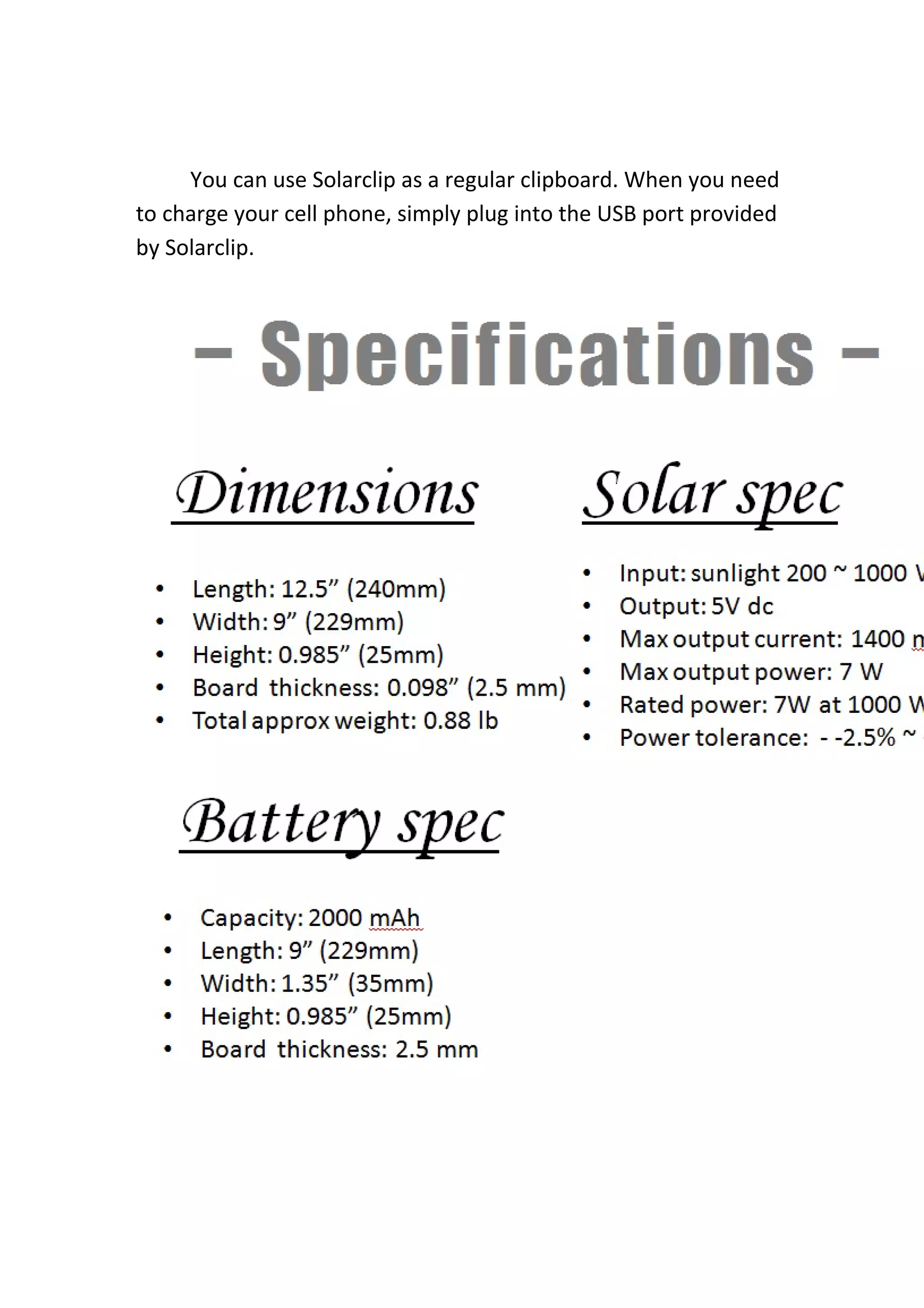 You can use Solarclip as a regular clipboard. When you need 
to charge your cell phone, simply plug into the USB port provided 
by Solarclip. 
 