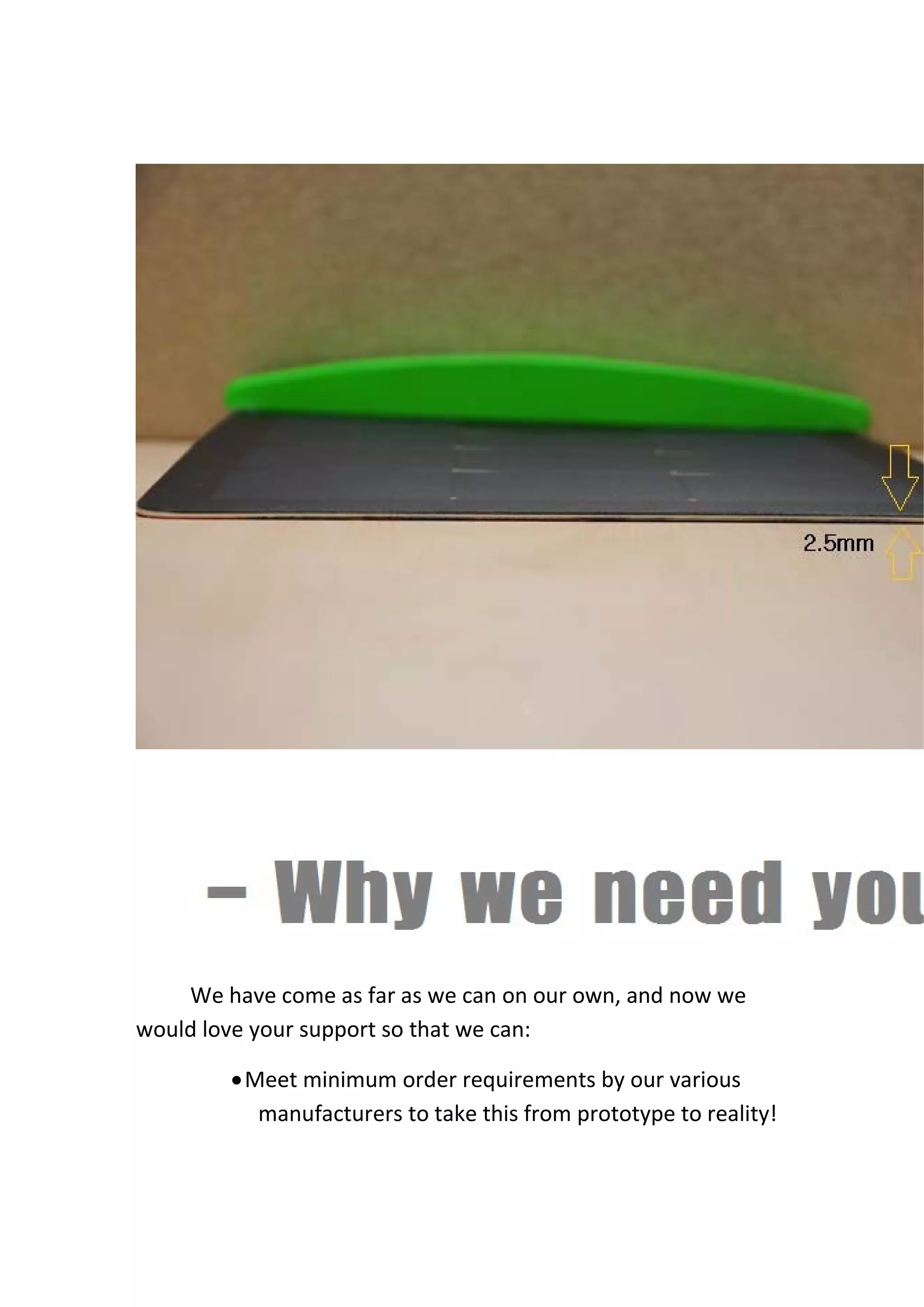  
We have come as far as we can on our own, and now we 
would love your support so that we can: 
•Meet minimum order requirements by our various 
manufacturers to take this from prototype to reality! 
 