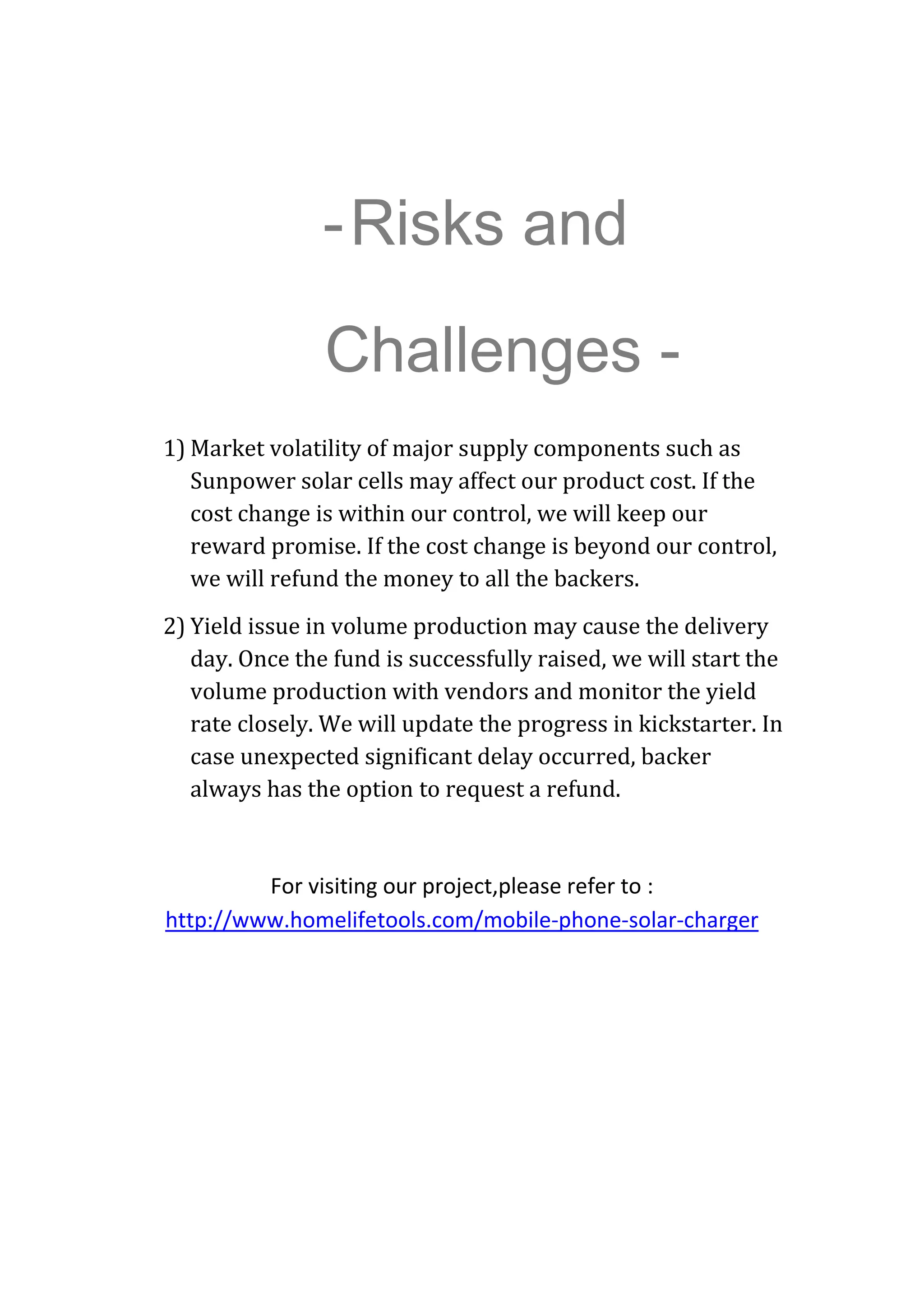 -Risks and
Challenges -
1) Market volatility of major supply components such as  
Sunpower solar cells may affect our product cost. If the 
cost change is within our control, we will keep our 
reward promise. If the cost change is beyond our control, 
we will refund the money to all the backers.    
2) Yield issue in volume production may cause the delivery 
day. Once the fund is successfully raised, we will start the 
volume production with vendors and monitor the yield 
rate closely. We will update the progress in kickstarter. In 
case unexpected significant delay occurred, backer 
always has the option to request a refund. 
 
For visiting our project,please refer to : 
http://www.homelifetools.com/mobile‐phone‐solar‐charger 
 
 
 
 
 