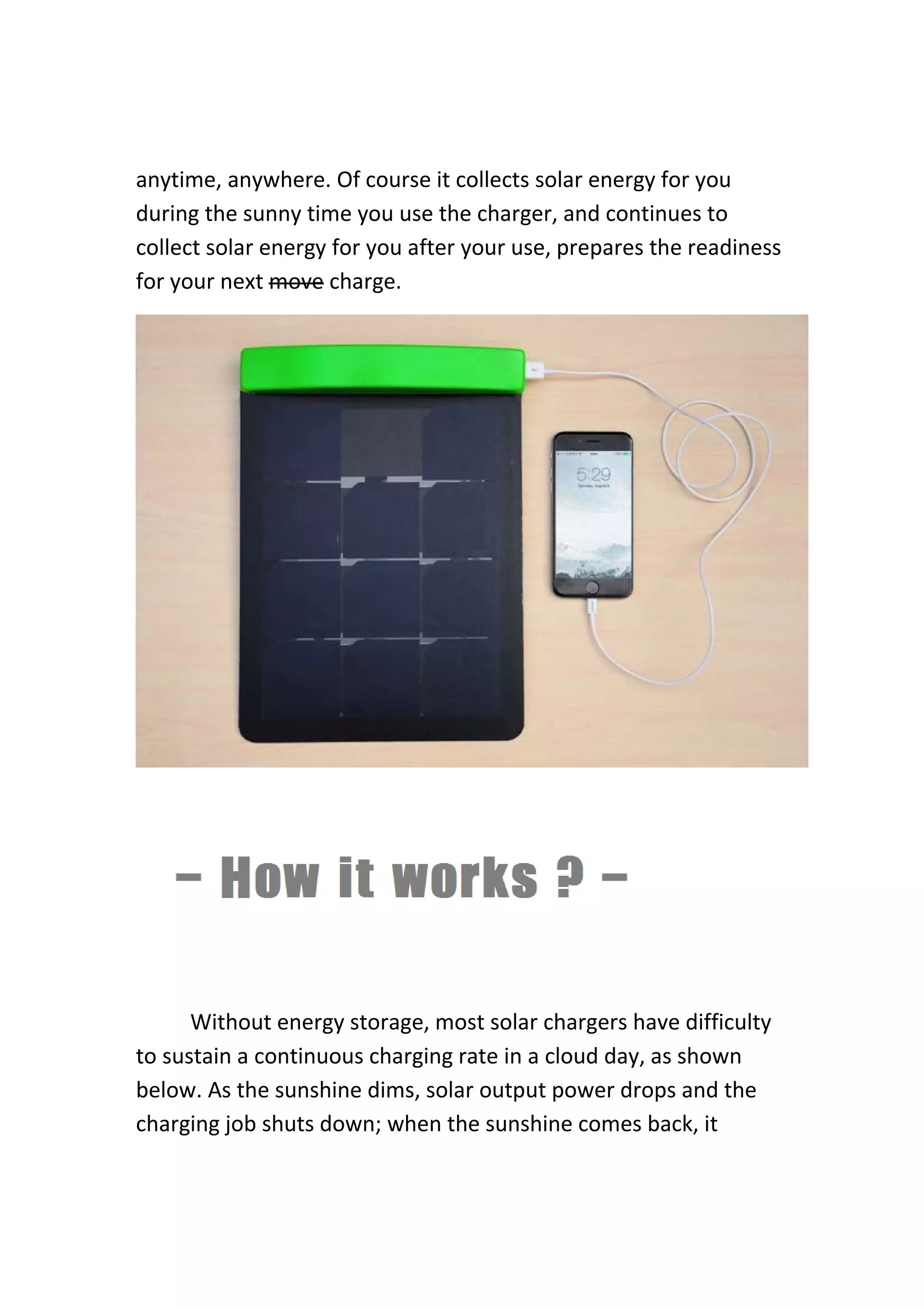 anytime, anywhere. Of course it collects solar energy for you 
during the sunny time you use the charger, and continues to 
collect solar energy for you after your use, prepares the readiness 
for your next move charge. 
 
 
 
   
  Without energy storage, most solar chargers have difficulty 
to sustain a continuous charging rate in a cloud day, as shown 
below. As the sunshine dims, solar output power drops and the 
charging job shuts down; when the sunshine comes back, it 
 