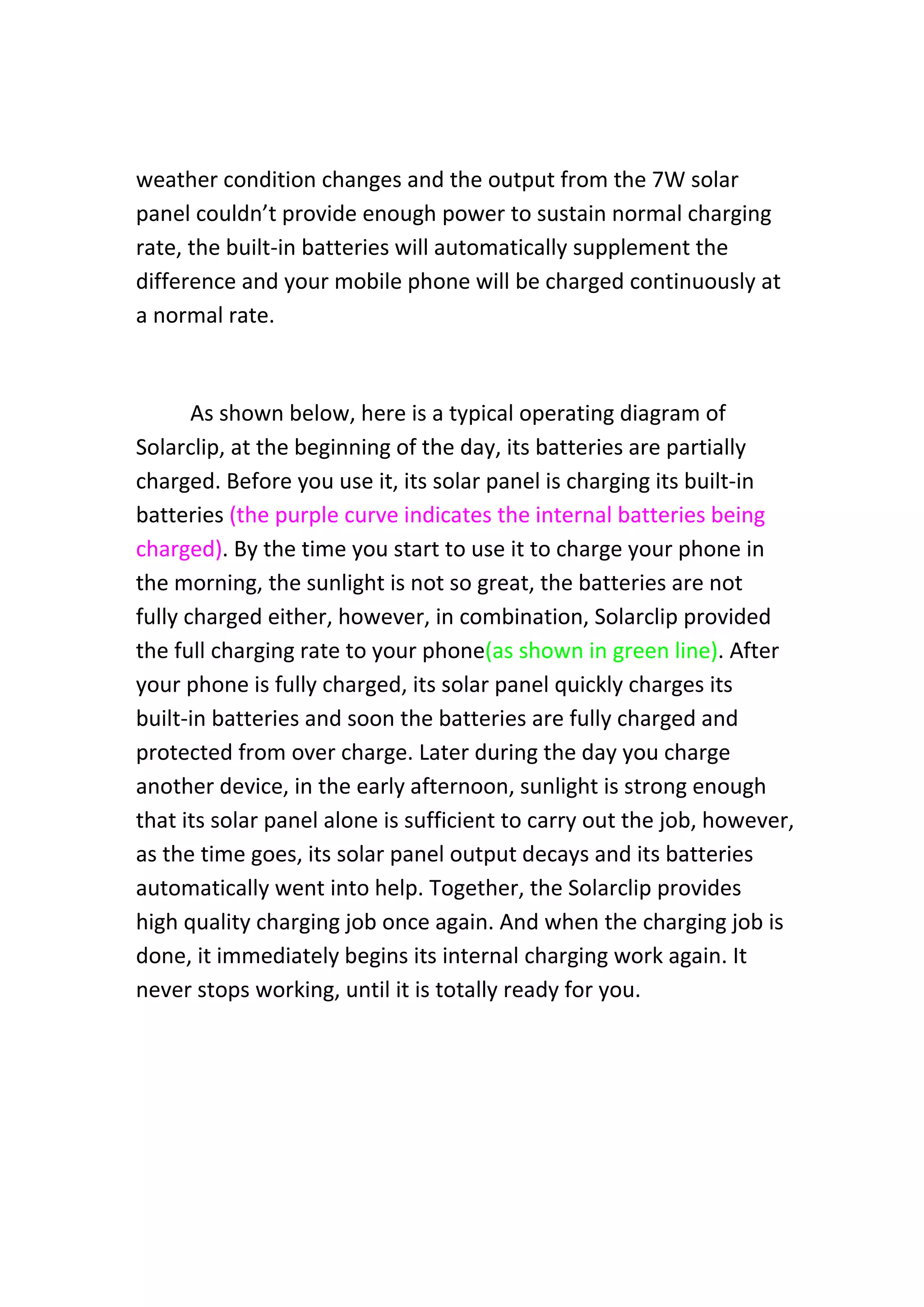 weather condition changes and the output from the 7W solar 
panel couldn’t provide enough power to sustain normal charging 
rate, the built‐in batteries will automatically supplement the 
difference and your mobile phone will be charged continuously at 
a normal rate.  
 
As shown below, here is a typical operating diagram of 
Solarclip, at the beginning of the day, its batteries are partially 
charged. Before you use it, its solar panel is charging its built‐in 
batteries (the purple curve indicates the internal batteries being 
charged). By the time you start to use it to charge your phone in 
the morning, the sunlight is not so great, the batteries are not 
fully charged either, however, in combination, Solarclip provided 
the full charging rate to your phone(as shown in green line). After 
your phone is fully charged, its solar panel quickly charges its 
built‐in batteries and soon the batteries are fully charged and 
protected from over charge. Later during the day you charge 
another device, in the early afternoon, sunlight is strong enough 
that its solar panel alone is sufficient to carry out the job, however, 
as the time goes, its solar panel output decays and its batteries 
automatically went into help. Together, the Solarclip provides 
high quality charging job once again. And when the charging job is 
done, it immediately begins its internal charging work again. It 
never stops working, until it is totally ready for you. 
 
 