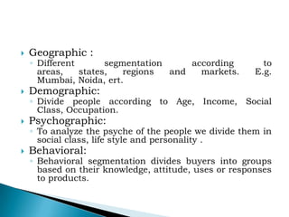 

Geographic :

◦ Different
segmentation
according
areas,
states,
regions
and
markets.
Mumbai, Noida, ert.



Demographic:



Psychographic:



Behavioral:

to
E.g.

◦ Divide people according to Age, Income, Social
Class, Occupation.
◦ To analyze the psyche of the people we divide them in
social class, life style and personality .
◦ Behavioral segmentation divides buyers into groups
based on their knowledge, attitude, uses or responses
to products.

 