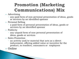 









Advertising
◦ any paid form of non-personal presentation of ideas, goods
or services by an identified sponsor
Personal Selling
◦ a paid form of personal presentation of ideas, goods or
services by an identified sponsor
Publicity
◦ any unpaid form of non-personal presentation of
ideas, goods or services
Sales Promotion
◦ an activity and/or material that acts as a direct
inducement, offering added value or incentive for the
product, to resellers, consumers or employees

Online

 