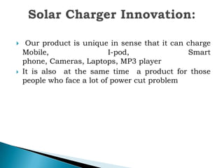



Our product is unique in sense that it can charge
Mobile,
I-pod,
Smart
phone, Cameras, Laptops, MP3 player
It is also at the same time a product for those
people who face a lot of power cut problem

 