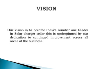 Our vision is to become India‟s number one Leader
in Solar charger seller this is underpinned by our
dedication to continued improvement across all
areas of the business.

 