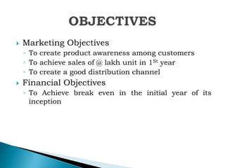 

Marketing Objectives
◦ To create product awareness among customers
◦ To achieve sales of @ lakh unit in 1St year
◦ To create a good distribution channel



Financial Objectives
◦ To Achieve break even in the initial year of its
inception

 