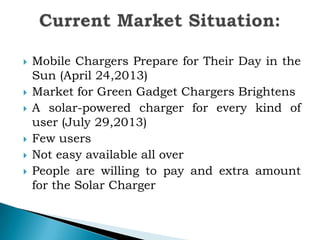








Mobile Chargers Prepare for Their Day in the
Sun (April 24,2013)
Market for Green Gadget Chargers Brightens
A solar-powered charger for every kind of
user (July 29,2013)
Few users
Not easy available all over
People are willing to pay and extra amount
for the Solar Charger

 