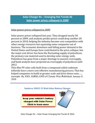 Solar Charger Rv – Emerging Hot Trends #2
              Solar power prices collapsed in 2009


Solar power prices collapsed in 2009

Solar power prices collapsed last year. They dropped nearly 50
percent in 2009, and analysts predict prices could drop another 20
percent in 2010, helping the industry become cost-competitive with
other energy resources but squeezing some companies out of
business. The economic downturn and falling power demand in the
United States and Europe have contributed to the price collapse, but
the major cost driver has been the fluctuating supply of polysilicon,
the primary raw material used to develop solar energy units.
Polysilicon has gone from a major shortage to massive oversupply,
and bank analysts have projected an oversupply of polysilicon until
2012
Thin-film PV solar cells built from a compound called cadmium
telluride have a more cost-effective manufacturing process. That has
helped companies to build at greater scale and drive down costs.…..
excerpts By JOEL KIRKLAND of Climate Wire Published: January 8,
2010


            Sunforce 50032 15 Watt Solar Battery Charger




         Solar Charger Rv – Solar Power Emerging Hot Trends © 2010
 