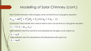 Modelling of Solar Chimney (cont.)
Heat transfer between wall and glass cover can be find out using given equation
Conduction heat transfer from vertical wall to room can be find out using given equation
Solar radiation heat flux normal to and absorbed by the glass cover is given by
Solar radiation heat flux absorbed by the blackened wall is given by
 