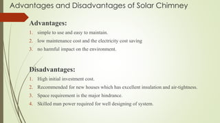 Advantages and Disadvantages of Solar Chimney
Advantages:
1. simple to use and easy to maintain.
2. low maintenance cost and the electricity cost saving
3. no harmful impact on the environment.
Disadvantages:
1. High initial investment cost.
2. Recommended for new houses which has excellent insulation and air-tightness.
3. Space requirement is the major hindrance.
4. Skilled man power required for well designing of system.
 