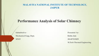 Performance Analysis of Solar Chimney
Submitted to - Presented by-
Mechanical Engg. Dept. Robin Jain
MNIT 2014PTE5059
M.Tech Thermal Engineering
MALAVIYA NATIONAL INSTITUTE OF TECHNOLOGY,
JAIPUR
 
