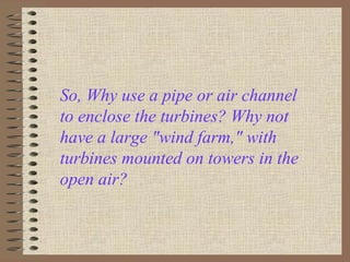 So, Why use a pipe or air channel
to enclose the turbines? Why not
have a large "wind farm," with
turbines mounted on towers in the
open air? ,
 