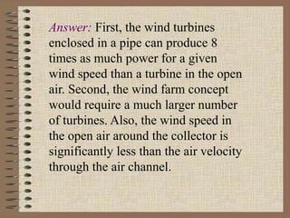 Answer: First, the wind turbines
enclosed in a pipe can produce 8
times as much power for a given
wind speed than a turbine in the open
air. Second, the wind farm concept
would require a much larger number
of turbines. Also, the wind speed in
the open air around the collector is
significantly less than the air velocity
through the air channel.
 