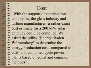 Cost
“With the support of construction
companies, the glass industry and
turbine manufacturers a rather exact
cost estimate for a 200 MW solar
chimney could be compiled. We
asked the utility "Energie Baden
Württemberg" to determine the
energy production costs compared to
coal- and combined cycle power
plants based on equal and common
methods” .
 