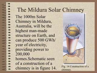 The Mildura Solar Chimney
The 1000m Solar
Chimney in Mildura,
Australia, will be the
highest man-made
structure on Earth, and
can produce 500 GWh/
year of electricity,
providing power to
200,000
homes.Schematic seen
of a construction of a
                           Fig. 14 Construction of a
chimney is in figure 14.   chimney.
 
