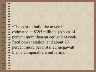 •The cost to build the tower is
estimated at $395 million. (About 14
percent more than an equivalent coal-
fired power station, and about 70
percent more per installed megawatt
than a comparable wind farm).
 