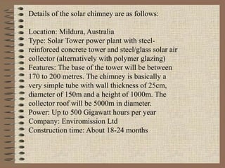 Details of the solar chimney are as follows:

Location: Mildura, Australia
Type: Solar Tower power plant with steel-
reinforced concrete tower and steel/glass solar air
collector (alternatively with polymer glazing)
Features: The base of the tower will be between
170 to 200 metres. The chimney is basically a
very simple tube with wall thickness of 25cm,
diameter of 150m and a height of 1000m. The
collector roof will be 5000m in diameter.
Power: Up to 500 Gigawatt hours per year
Company: Enviromission Ltd
Construction time: About 18-24 months
 