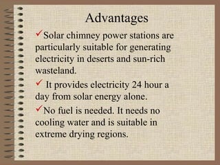 Advantages
Solar chimney power stations are
particularly suitable for generating
electricity in deserts and sun-rich
wasteland.
 It provides electricity 24 hour a
day from solar energy alone.
No fuel is needed. It needs no
cooling water and is suitable in
extreme drying regions.
 