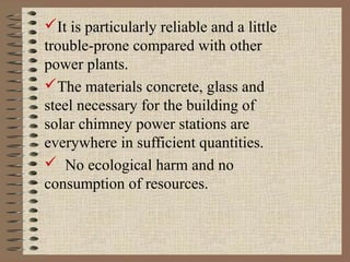 It is particularly reliable and a little
trouble-prone compared with other
power plants.
The materials concrete, glass and
steel necessary for the building of
solar chimney power stations are
everywhere in sufficient quantities.
 No ecological harm and no
consumption of resources.
 
