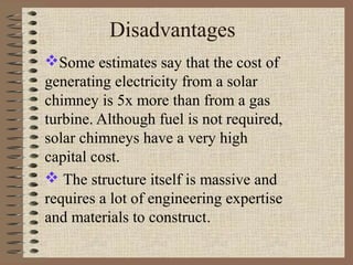 Disadvantages
Some estimates say that the cost of
generating electricity from a solar
chimney is 5x more than from a gas
turbine. Although fuel is not required,
solar chimneys have a very high
capital cost.
 The structure itself is massive and
requires a lot of engineering expertise
and materials to construct.
 