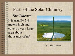 Parts of the Solar Chimney
    The Collector
It is usually 5-6
meters high and       Collector
covers a very large
area about
thousands of m².

                           Fig. 2 The Collector .
 