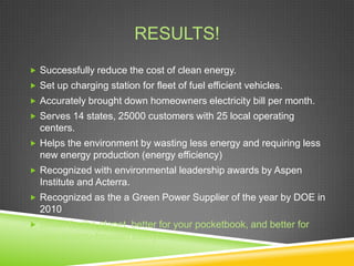 RESULTS!
 Successfully reduce the cost of clean energy.
 Set up charging station for fleet of fuel efficient vehicles.
 Accurately brought down homeowners electricity bill per month.
 Serves 14 states, 25000 customers with 25 local operating
  centers.
 Helps the environment by wasting less energy and requiring less
  new energy production (energy efficiency)
 Recognized with environmental leadership awards by Aspen
  Institute and Acterra.
 Recognized as the a Green Power Supplier of the year by DOE in
  2010
 Better for the planet, better for your pocketbook, and better for
  your energy-focused lifestyle.
 