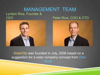 MANAGEMENT TEAM
Lyndon Rive, Founder &
CEO                          Peter Rive, COO & CTO




    SolarCity was founded in July, 2006 based on a
   suggestion for a solar company concept from Elon
                          Musk.
 