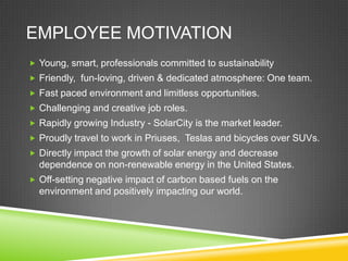 EMPLOYEE MOTIVATION
 Young, smart, professionals committed to sustainability
 Friendly, fun-loving, driven & dedicated atmosphere: One team.
 Fast paced environment and limitless opportunities.
 Challenging and creative job roles.
 Rapidly growing Industry - SolarCity is the market leader.
 Proudly travel to work in Priuses, Teslas and bicycles over SUVs.
 Directly impact the growth of solar energy and decrease
  dependence on non-renewable energy in the United States.
 Off-setting negative impact of carbon based fuels on the
  environment and positively impacting our world.
 