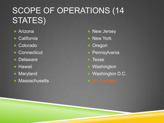 SCOPE OF OPERATIONS (14
STATES)
 Arizona          New Jersey
 California       New York
 Colorado         Oregon
 Connecticut      Pennsylvania
 Delaware         Texas
 Hawaii           Washington
 Maryland         Washington D.C.
 Massachusetts    No Georgia!
 